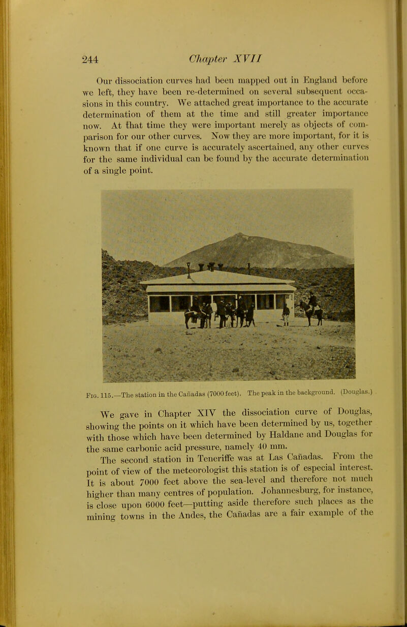 Our dissociation curves had been mapped out in England before we left, they have been i-e-determined on several subsequent occa- sions in this country. We attached great importance to the accurate determination of them at the time and still greater importance now. At that time they were important merely as objects of com- parison for our other curves. Now they are more important, for it is known that if one curve is accurately ascertained, any other curves for the same individual can be found by the accurate determination of a single point. Fig. 115.—The station in the Cauadas (7000 feet). The peak in the backgi-ound. (Douglas.) We gave in Chapter XIV the dissociation curve of Douglas, showing the points on it which have been determined by us, together with those which have been determined by Haldane and Douglas for the same carbonic acid pressure, namely 40 mm. The second station in Teneriffe was at Las Canadas. From the point of view of the meteorologist this station is of especial interest. It is about 7000 feet above the sea-level and therefore not much higher than many centres of population. Johannesburg, for instance, is close upon 6000 feet—putting aside therefore such places as the mining towns in the Andes, the Canadas are a fair example of the