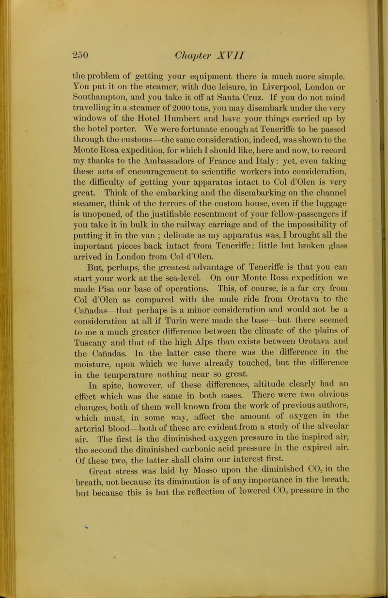 the problem of getting your equipment there is much more simple. You put it on the steamer, with due leisure, in Liverpool, London or Southampton, and you take it off at Santa Cruz. If you do not mind travelling in a steamer of 2000 tons, you may disembark under the very windows of the Hotel Humbert and have your things carried up by the hotel porter. We were fortunate enough at Teneriffe to be passed through the customs—the same consideration, indeed, was shown to the Monte Rosa expedition, for which I should like, here and now, to record my thanks to the Ambassadors of France and Italy: yet, even taking these acts of encouragement to scientific workers into consideration, the difficulty of getting your apparatus intact to Col d'Olen is very great. Think of the embarking and the disembarking on the channel steamer, think of the terrors of the custom house, even if the luggage is unopened, of the justifiable resentment of your fellow-passengers if you take it in bulk in the railway carriage and of the impossibihty of j)utting it in the van ; delicate as my apparatus was, I brought all the important pieces back intact from Teneriffe: little but broken glass arrived in London from Col d'Olen. But, perhaps, the greatest advantage of Teneriffe is that you can start your work at the sea-level. On our Monte Rosa expedition we made Pisa our base of operations. This, of course, is a far cry from Col d'Olen as compared with the mule ride from Orotava to the Canadas—that perhaps is a minor consideration and would not be a consideration at all if Turin were made the base—but there seemed to me a much greater difference between the climate of the plains of Tuscany and that of the high Alps than exists between Orotava and the Canadas. In the latter case there was the difference in the moisture, upon which we have already touched, but the difference in the temperature nothing near so great. In spite, however, of these differences, altitude clearly had an effect which was the same in both cases. There were two obvious changes, both of them well known from the work of previous authors, which must, in some way, affect the amount of oxygen in the arterial blood—both of these are evident from a study of the alveolar air. The first is the diminished oxygen pressure in the inspired air, the second the diminished carbonic acid pressure in the expired air. Of these two, the latter shall claim our interest first. Great stress was laid by Mosso upon the diminished CO, in the breath, not because its diminution is of any importance in the breath, but because this is but the reflection of lowered CO2 pressure in the