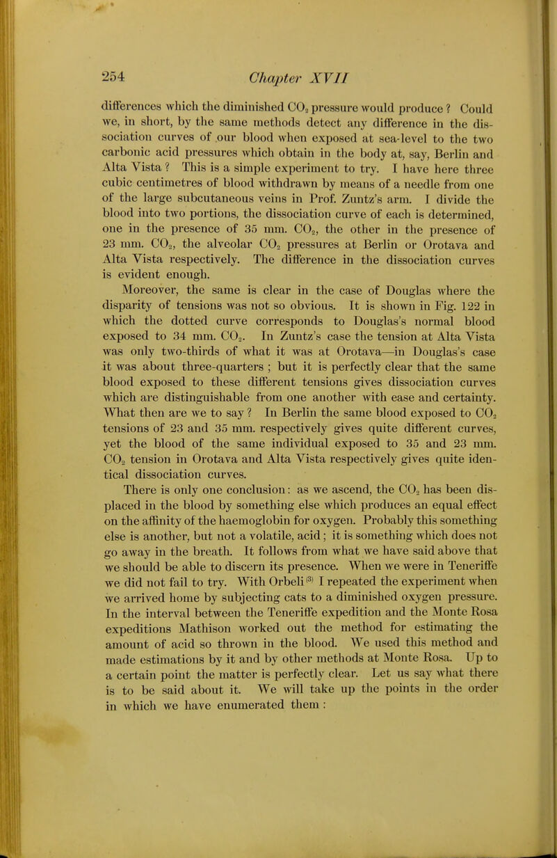 differences which the diminished CO^ pressure would produce ? Could we, in short, by the same methods detect any difference in the dis- sociation curves of our blood when exposed at sea-level to the two carbonic acid pressures which obtain in the body at, say, Berlin and Alta Vista ? This is a simple experiment to try. I have here three cubic centimetres of blood withdrawn by means of a needle from one of the large subcutaneous veins in Prof. Zuntz's arm. I divide the blood into two portions, the dissociation curve of each is determined, one in the presence of 35 mm. CO2, the other in the presence of 23 mm. COo, the alveolar CO., pressures at Berlin or Orotava and Alta Vista respectively. The difference in the dissociation curves is evident enough. Moreover, the same is clear in the case of Douglas where the disparity of tensions was not so obvious. It is shown in Fig. 122 in which the dotted curve corresponds to Douglas's normal blood exposed to 34 mm. COo. In Zuntz's case the tension at Alta Vista was only two-thirds of what it was at Orotava—in Douglas's case it was about three-quarters ; but it is perfectly clear that the same blood exposed to these different tensions gives dissociation curves which are distinguishable from one another with ease and certainty. What then are we to say ? In Berlin the same blood exposed to CO2 tensions of 23 and 35 mm. respectively gives quite different curves, yet the blood of the same individual exposed to 35 and 23 mm. CO2 tension in Orotava and Alta Vista respectively gives quite iden- tical dissociation curves. There is only one conclusion: as we ascend, the COo has been dis- placed in the blood by something else which produces an equal effect on the affinity of the haemoglobin for oxygen. Probably this something else is another, but not a volatile, acid; it is something which does not go away in the breath. It follows from what we have said above that we should be able to discern its presence. When we were in Teneriffe we did not fail to try. With Orbeli I repeated the experiment Avhen we arrived home by subjecting cats to a diminished oxygen pressure. In the interval between the Teneriffe expedition and the Monte Rosa expeditions Mathison worked out the method for estimating the amount of acid so thrown in the blood. We used this method and made estimations by it and by other methods at Monte Rosa. Up to a certain point the matter is perfectly clear. Let us say what there is to be said about it. We will take up the points in the order in which we have enumerated them: