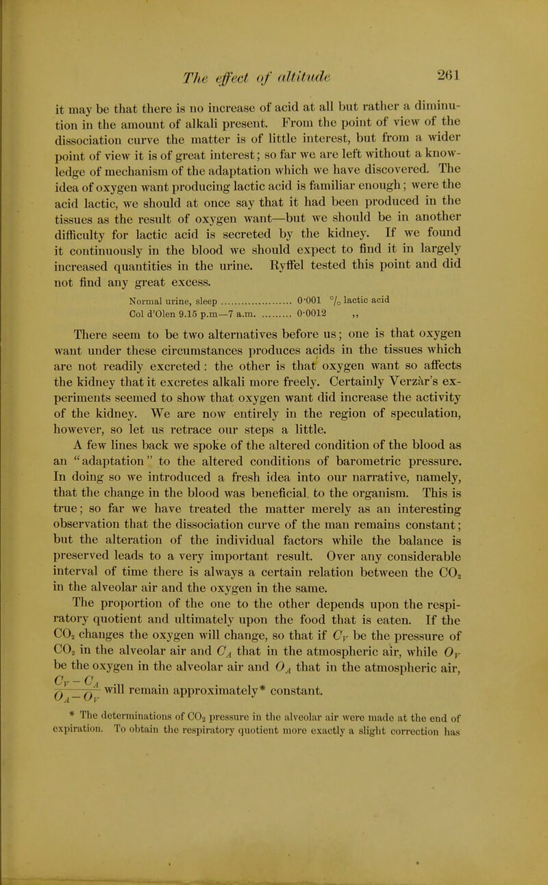 it may be that there is no increase of acid at all but rather a diminu- tion in the amount of alkali present. From the point of view of the dissociation curve the matter is of little interest, but from a wider point of view it is of great interest; so far we are left without a know- ledge of mechanism of the adaptation which we have discovered. The idea of oxygen want producing lactic acid is familiar enough; were the acid lactic, we should at once say that it had been produced in the tissues as the result of oxygen want—but we should be in another difficulty for lactic acid is secreted by the kidney. If we found it continuously in the blood we should expect to find it in largely increased quantities in the urine. Ryfiel tested this point and did not find any great excess. Normal urine, sleep O'OOl % lactic acid Col d'Olen 9.15 p.m—7 a.m 0-0012 There seem to be two alternatives before us; one is that oxygen want under these circumstances produces acids in the tissues which are not readily excreted: the other is that oxygen want so afiects the kidney that it excretes alkali more freely. Certainly Verzkr's ex- periments seemed to show that oxygen want did increase the activity of the kidney. We are now entirely in the region of speculation, however, so let us retrace our steps a little. A few lines back we spoke of the altered condition of the blood as an adaptation to the altered conditions of barometric pressure. In doing so we introduced a fresh idea into our narrative, namely, that the change in the blood was beneficial, to the organism. This is true; so far we have treated the matter merely as an interesting observation that the dissociation curve of the man remains constant; but the alteration of the individual factors while the balance is preserved leads to a very important result. Over any considerable interval of time there is always a certain relation between the COj in the alveolar air and the oxygen in the same. The proportion of the one to the other depends upon the respi- ratory quotient and ultimately upon the food that is eaten. If the CO2 changes the oxygen will change, so that if Cy be the pressure of CO2 in the alveolar air and (7^ that in the atmospheric air, while Oy be the oxygen in the alveolar air and 0^ that in the atmospheric air, Q _Q Will remain approximately* constant. * The determinations of CO2 pressure in the alveolar air wei*e made at the end of expiration. To obtain the respiratory quotient more exactly a slight correction has