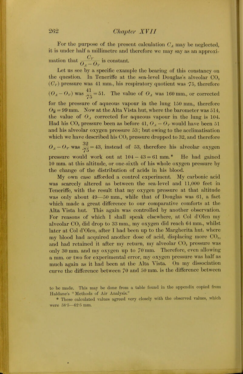 For the purpose of the present calculation (7^ may be neglected, it is under half a millimetre and therefore we may say as an approxi- mation that ^—is constant. Let us see by a specific example the bearing of this constancy on the question. In Tenerifte at the sea-level Douglas's alveolar CO2 {Cv) pressure was 41 mm., his respiratory quotient was 75, therefore 41 (OA — Or) was =51. The value of Oa was 160 mm., or corrected for the pressure of aqueous vapour in the lung 150 mm., therefore Oyi = 99 mm. Now at the Alta Vista hut, where the barometer was 514, the value of 0^ corrected for aqueous vapour in the lung is 104. Had his CO2 pressure been as before 41, 0^ — 0^ would have been 51 and his alveolar oxygen pressure 53; but owing to the acclimatisation which we have described his CO2 pressure dropped to 32, and therefore 32 O^ — Or was = 43, instead of 53, therefore his alveolar oxygen pressure would work out at 104 — 43 = 61 mm. * He had gained 10 mm. at this altitude, or one-sixth of his whole oxygen pressure by the change of the distribution of acids in his blood. My own case afibrded a control experiment. My carbonic acid was scarcely altered as between the sea-level and 11,000 feet in Teneriffe, with the result that my oxygen pressure at that altitude was only about 49—50 mm., while that of Douglas was 61, a fact which made a great difference to our comparative comforts at the Alta Vista hut. This again was controlled by another observation. For reasons of which I shall speak elsewhere, at Col d'Olen my alveolar CO2 did drop to 33 mm., my oxygen did reach 64 mm., whilst later at Col d'Olen, after I had been up to the Margherita hut, where my blood had acquired another dose of acid, displacing more COo, and had retained it after my return, my alveolar CO2 pressure was only 30 mm. and my oxygen up to 70 mm. Therefore, even allowing a mm. or two for experimental error, my oxygen pressure was half as much again as it had been at the Alta Vista. On my dissociation curve the difference between 70 and 50 mm. is the difference between to be made. This may be done from a table found in the appendix copied from Haldane's Methods of Air Analysis. * These calculated values agreed very closely vdth the observed values, which were 585—62'5 mm.