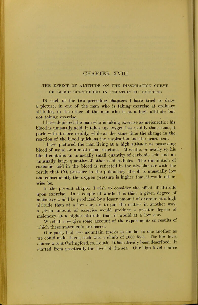 THE EFFECT OF ALTITUDE ON THE DISSOCIATION CURVE OF BLOOD CONSIDERED IN RELATION TO EXERCISE In each of the two preceding chapters I have tried to draw a picture, in one of the man who is taking exercise at ordinary altitudes, in the other of the man who is at a high altitude but not taking exercise. I have depicted the man who is taking exercise as meionectic; his blood is unusually acid, it takes up oxygen less readily than usual, it parts with it more readily, while at the same time the change in the reaction of the blood quickens the respiration and the heart beat. I have pictured the man living at a high altitude as possessing blood of usual or almost usual reaction. Mesectic, or nearly so, his blood contains an unusually small quantity of carbonic acid and an unusually large quantity of other acid radicles. The diminution of carbonic acid in the blood is reflected in the alveolar air with the result that CO2 pressure in the pulmonary alveoli is unusually low and consequently the oxygen pressure is higher than it would other- wise be. In the present chapter I wish to consider the efiect of altitude upon exercise. In a couple of words it is this : a given degree of meionexy would be produced by a lesser amount of exercise at a high altitude than at a low one, or, to put the matter in another way, a given amount of exercise would produce a greater degree of meionexy at a higher altitude than it would at a low one. We shall now give some account of the experiments on results of which these statements are based. Our party had two mountain tracks as similar to one another as we could make them, each was a climb of 1000 feet. The low level course was at Carlingford, co. Louth. It has already been described. It started from practically the level of the sea. Our high level course