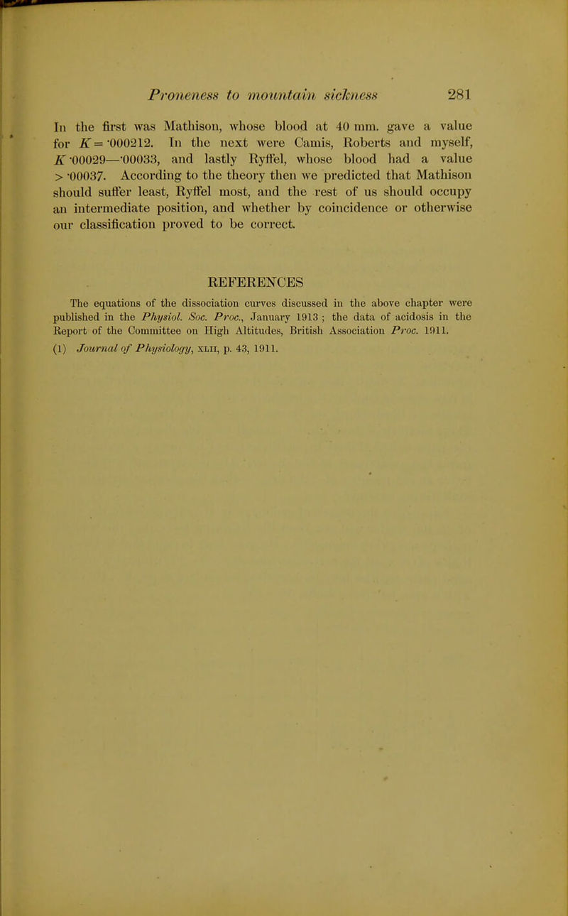 In the first was Mathison, whose blood at 40 mm. gave a value for £■='000212. In the next were Camis, Roberts and myself, £•00029—OOOSS, and lastly Ryftel, whose blood had a value > 00037. According to the theory then we predicted that Mathison should suffer least, Ryffel most, and the rest of us should occupy an intermediate position, and whether by coincidence or otherwise our classification proved to be correct. REFERENCES The equations of the dissociation curves discussed in the above chapter were published in the Physiol. Soc. Proc, January 1913 ; the data of acidosis in the Report of the Committee on High Altitudes, British Association Proc. 1911. (1) Journal of Physiology/, xlii, p. 43, 1911.