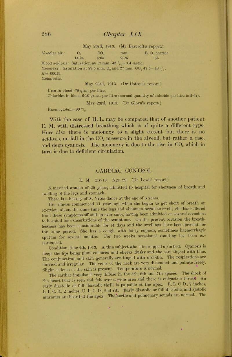 May 23rd, 1913. (Mr Barcroft's report.) Alveolar air: 0., CO.^ mm. R. Q. correct 14-24 4-05 28-6 -56 Blood acidosis : Saturation at 17 mm. 43 °/o = -04 lactic. Meionexy: Saturation at 29-5 mm. and 27 mm. CO3 47'5—48 K= -00019. Meioneotic. May 23rd, 1913. (Dr Cotton's report.) Urea in blood -78 grm. per litre. Chlorides in blood 6-10 grms. per litre (normal quantity of chloride per litre is 5-62). May 23rd, 1913. (Dr Gloyn's report.) Haemoglobin = 90 %. With the case of H. L. may be compared that of another patient E. M. with distressed breathing which is of quite a different type. Here also there is meionexy to a slight extent but there is no acidosis, no fall in the COo pressure in the alveoli, but rather a rise, and deep cyanosis. The meionexy is due to the rise in CO2 Avhich in turn is due to deficient circulation. CARDIAC CONTROL B. M. xiv/18. Age 29. (Dr Lewis' report.) A married woman of 29 years, admitted to hospital for shortness of breath and swelling of the legs and stomach. There is a history of St Vitus dance at the age of 6 years. Her illness commenced 11 years ago when she began to get short of breath on exertion, about the same time the legs and abdomen began to swell; she has suffered fi-om these symptoms off and on ever since, having been admitted on several occasions to hospital for exacerbations of the symptoms. On the present occasion the breath- lessness has been considerable for 14 days and the swellings have been present for the same period. She has a cough with fairly copious, sometimes haemorrhagic sputum for several months. For two weeks occasional vomiting has been ex- perienced. Condition June 4th, 1913. A thin subject who sits propped up in bed. Cyanosis is deep, the lips being plum coloured and cheeks dusky and the ears tinged with blue. The conjunctivae and skin generally are tinged with urobilin. The respirations are hurried and irregular. The veins of the neck are very distended and pulsate freely. Slight oedema of the skin is present. Temperature is normal. The cardiac impulse is very diffuse in the 5th, 6th and 7th spaces. The shock of the heart-beat is seen and felt over a wide area and there is epigastric thrustil An early diastolic or full diastolic thrill is palpable at the apex. R. L. C. D., 7 inches, LLC. D., 2 inches, U. L. C. D., 2nd rib. Early diastolic or full diastolic, and systolic murmm-s 'are heard at the apex. The^aort'ic and pulmonary sounds are normal. The