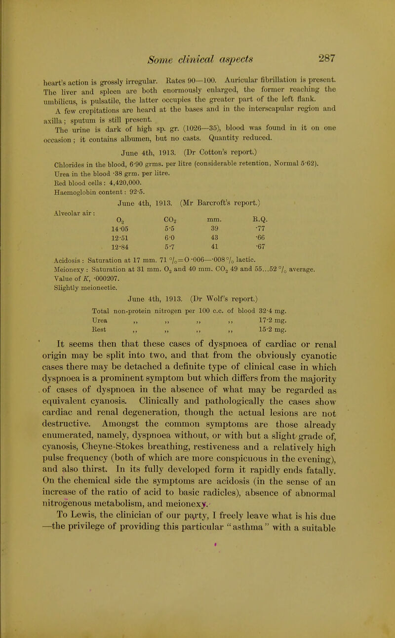 heiu-t's action is gi-ossly irregular. Rates 90—100. Auricular fibrillation is present. The liver and spleen are both enormously enlarged, the former reaching the unibiUcus, is pulsatile, the latter occupies the greater part of the left flank. A few crepitations arc heard at the bases and in the interscapular region and a.\illa; sputum is still present. The urine is dark of high sp. gr. (1026—35), blood was found in it on one occasion; it contains albumen, but no casts. Quantity reduced. Jinie 4th, 1913. (Dr Cotton's report.) Chlorides in the blood, 6-90 grms. per litre (considerable retention, Normal 5-62). Urea in the blood -38 grm. per litre. Ked blood cells: 4,420,000. Haemoglobin content: 92-5. June 4th, 1913. (Mr Barcroft's report.) Alveolar air: 02 CO2 mm. B.Q. 14-05 5-5 39 •77 12-51 6-0 43 -66 12-84 5-7 41 -67 Acidosis : Saturation at 17 mm. 71 % = © -006—-008% lactic. Meionexy : Saturation at 31 mm. O2 and 40 mm. COg 49 and 55...52 °/q average. Value of K, -000207. Slightly meionectic. June 4th, 1913. (Dr Wolf's report.) Total non-protein nitrogen per 100 c.c. of blood 32-4 mg. Urea ,, „ „ ,, 17-2 mg. Rest ,, „ ,, ,, 15-2 mg. It seems then that these cases of dyspnoea of cardiac or renal origin may be spht into two, and that from the obviously cyanotic cases there may be detached a definite type of clinical case in which dyspnoea is a prominent symptom but which differs from the majority of cases of dyspnoea in the absence of what may be regarded as equivalent cyanosis. Clinically and pathologically the cases show cardiac and renal degeneration, though the actual lesions are not destructive. Amongst the common symptoms are those already enumerated, namely, dyspnoea without, or with but a slight grade of, cyanosis, Cheyne-Stokes breathing, restiveness and a relatively high pulse frequency (both of which are more conspicuous in the evening), and also thirst. In its fully developed form it rapidly ends fatally. On the chemical side the symptoms are acidosis (in the sense of an increase of the ratio of acid to basic radicles), absence of abnormal nitrogenous metabolism, and meionexy. To Lewis, the clinician of our p^^rty, I freely leave what is his due —the privilege of providing this particular  asthma  with a suitable