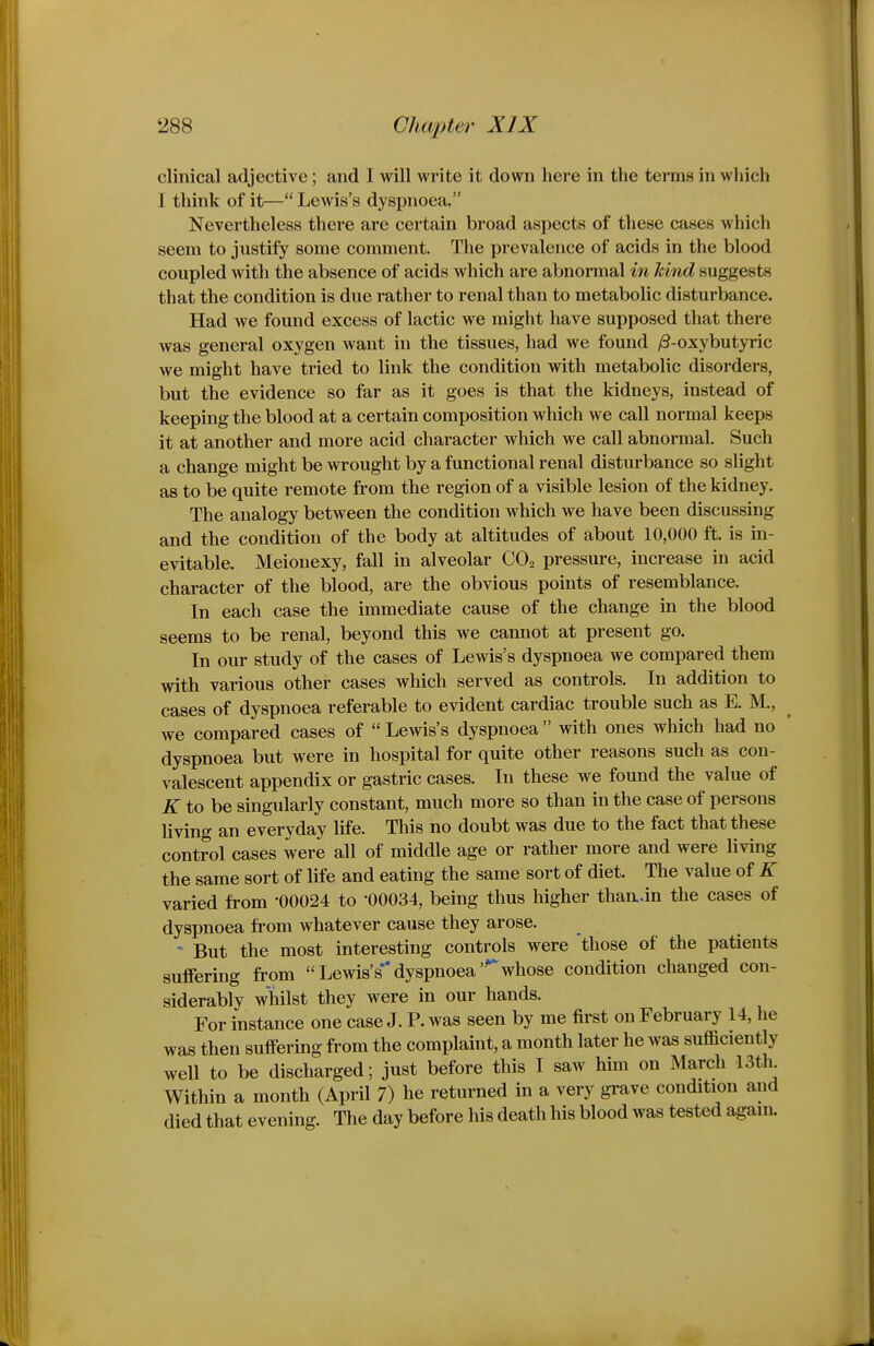 clinical adjective; and I will write it down here in the terms in which I think of it— Lewis's dyspnoea. Nevertheless there are certain broad aspects of these cases which seem to justify some comment. The prevalence of acids in the blood coupled with the absence of acids which are abnormal in hind suggests that the condition is due rather to renal than to metabolic disturbance. Had we found excess of lactic we might have supposed that there was general oxygen want in the tissues, had we found yS-oxybutyric we might have tried to link the condition with metabolic disorders, but the evidence so far as it goes is that the kidneys, instead of keeping the blood at a certain composition which we call normal keeps it at another and more acid character which we call abnormal. Such a change might be wrought by a functional renal disturbance so slight as to be quite remote from the region of a visible lesion of the kidney. The analogy between the condition which we have been discussing and the condition of the body at altitudes of about 10,000 ft. is in- evitable. Meiouexy, fall in alveolar CO2 pressure, increase in acid character of the blood, are the obvious points of resemblance. In each case the immediate cause of the change in the blood seems to be renal, beyond this we cannot at present go. In our study of the cases of Lewis's dyspnoea we compared them with various other cases which served as controls. In addition to cases of dyspnoea referable to evident cardiac trouble such as E. M., we compared cases of  Lewis's dyspnoea  with ones which had no dyspnoea but were in hospital for quite other reasons such as con- valescent appendix or gastric cases. In these we found the value of K to be singularly constant, much more so than in the case of persons living an everyday life. This no doubt was due to the fact that these control cases were all of middle age or rather more and were living the same sort of life and eating the same sort of diet. The value of K varied from -00024 to '00034, being thus higher than..in the cases of dyspnoea ft-om whatever cause they arose. - But the most interesting controls were 'those of the patients suffering from Lewis's**dyspnoea'^whose condition changed con- siderably whilst they were in our hands. For instance one case J. P. was seen by me first on February 14, he was then suffering from the complaint, a month later he was sufficiently well to be discharged; just before this I saw him on March 13th Within a month (April 7) he returned in a very grave condition and died that evening. The day before his death his blood was tested again.