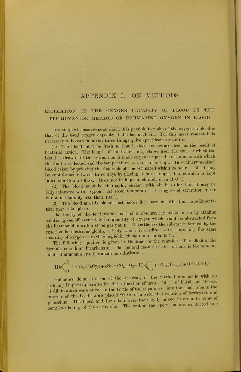 ESTIMATION OF THE OXYGEN CAPACITY OF BLOOD BY THE FERRICYANIDE METHOD OF ESTIMATING OXYGEN IN BLOOD The simplest measurement which it is possible to make of the oxygen in blood is that of the total oxygen capacity of the haemoglobin. For this measm-ement it is necessary to be careful about three things quite apart from apparatus. (1) The blood must be fresh so that it does not reduce itself as the result of bacterial action. The length of time which may elapse from the time at which the blood is drawn till the estimation is made depends upon the cleanliness ^vith which the fluid is collected and the temperature at which it is kept. In ordinary weather blood taken by pricking the finger should be estimated within 24 hours. Blood may be kept for some two or three days by placing it in a stoppered tube which is kept in ice in a Dewar's flask. It cannot be kept indefinitely even at 0° C. (2) The blood must be thoroughly shaken with air in order that it may be fully saturated with oxygen. At room temperature the degree of saturation in air is not measurably less than 100 7o- (3) The blood must be shaken just before it is used in order that no sedimenta- tion may take place. The theory of the ferricyanide method is obscure, the blood in faintly alkahne solution gives oS accurately the quantity of oxygen which could be abstracted fi-om the haemoglobin with a blood gas pump. Nevertheless the substance formed by the reaction is methaemoglobin, a body which is credited with containing the same quantity of oxygen as oxyhaemoglobin, though in a stable form. The following equation is given by Haldane for the reaction. The alkali m the formula is sodium bicarbonate. The general nature of the formula is the same no doubt if ammonia or other alkali be substituted. Hb/%4Na3(FcCye)+4NaHC03=0.+ Hb^^-4Na,(FcCye)+4CO, + 2H,0. Haldane's demonstration of the accuracy of the method was ^^ade^th an ordinary Dupre's apparatus for the estimation of urea. 59 c.c. o blood and 100 cc Z dilute alkali were mixed in the bottle of the apparatus ; njto the small tube m the interior of the bottle were placed 20c.c. of a saturated solution of ferricyanide o potassium. The blood and the alkali were thoroughly mixed m order to allow o comp te laking of the corpuscles. The rest of the operation w.s conducted just