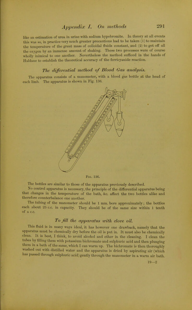 like an estimation of urea in urine with sodium liypobromite. In theory at all events this was so, in practice very much greater precautions had to be taken (1) to maintain the temperature of the gi-oat mass of colloidal fluids constant, and (2) to get off all the oxygen by an immense amount of shaking. These two processes were of course wholly inimical to one another. Nevertheless the method sufficed in the hands of Haldane to establish the theoretical accuracy of the ferricyanide reaction. The differential method of Blood Gas analysis. The apparatus consists of a manometer, with a blood gas bottle at the head of each limb. The apparatus is shown in Fig. 136. Fig. 136. The bottles are similar to those of the apparatus previously described. No control apparatus is necessary, the principle of the differential apparatus being that changes in the temperature of the bath, &c. affect the two bottles alike and therefore counterbalance one another. The tubing of the manometer should be 1 mm. bore approximately; the bottles each about 25 c.c. in capacity. They should be of the same size within 1 tenth of a c.c. To Jill the apparatus with clove oil. This fluid is in many ways ideal, it has however one drawback, namely that the apparatus must be chemically dry before the oil is put in. It must also be chemically clean. It is best, I think, to avoid alcohol and ether in the cleaning. I clean the tubes by filling them with potassium bichromate and sulphuric acid and then plunging them in a bath of the same, which I can warm up. The bichromate is then thoroughly washed out with distilled water and the apparatus is dried by aspirating air (which has passed through sulphuric acid) gently through the manometer in a warm air bath. 19—2