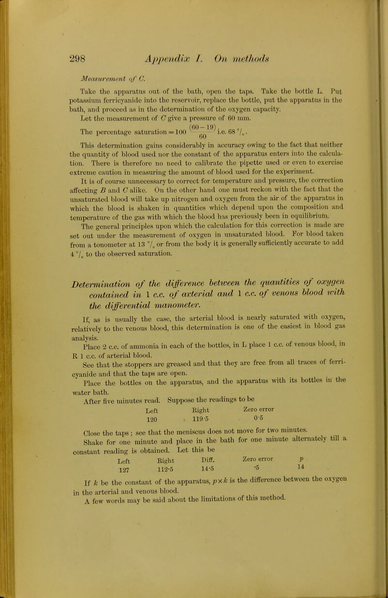 Measurement (\f' C. Take the apparatus out of the bath, open the taps. Take the bottle L. Put potassium foiTicyauide into the reservoir, replace the bottle, put the apparatus in the bath, and proceed as in the determination of the oxygen capacity. Let the measurement of C give a pressure of 60 mm. The percentage saturation = 100 ^^^g^—^ i.e. 68 7o • This determination gains considerably in accuracy owing to the fact that neither the quantity of blood used nor the constant of the apparatus enters into the calcula- tion. There is therefore no need to calibrate the pipette used or even to exercise extreme caution in measuring the amount of blood used for the experiment. It is of course unnecessary to correct for temperature and pressure, the correction affecting B and G alike. On the other hand one must reckon with the fact that the unsaturated blood will take up nitrogen and oxygen from the air of the apparatus in which the blood is shaken in quantities which depend upon the composition and temperature of the gas with which the blood has previously been in equilibrium. The general principles upon which the calculation for this correction is made are set out under the measurement of oxygen in unsaturated blood. For blood taken from a tonometer at 13 7„ or from the body it is generally sufficiently accurate to add 4 °/ to the observed saturation. Determination of the difference hetiveen the qucmtities of oxygen contained in 1 c.c. of arterial and 1 c.c. of venous blood with the differential manometer. If, as is usually the case, the arterial blood is nearly saturated with oxygen, relatively to the venous blood, this determination is one of the easiest in blood gas analysis. . Place 2 c.c. of ammonia in each of the bottles, in L place 1 c.c. of venous blood, m R 1 C.C. of arterial blood. See that the stoppers are gi-eased and that they are free from all traces of ferri- cyanide and that the taps are open. Place the bottles on the apparatus, and the apparatus wdth its bottles in the water bath. After five minutes read. Suppose the readings to be Left Right Zero error 120 > 119-5 0-5 Close the taps ; see that the meniscus does not move for two minutes. Shake for one minute and place in the bath for one minute alternately till a constant reading is obtained. Let this be Left Right Diff. Zero error p 127 112-5 14-5 -6 14 If k be the constant of the apparatus, pxk is the difference between the oxygen in the arterial and venous blood. A few words may be said about the limitations of this method.