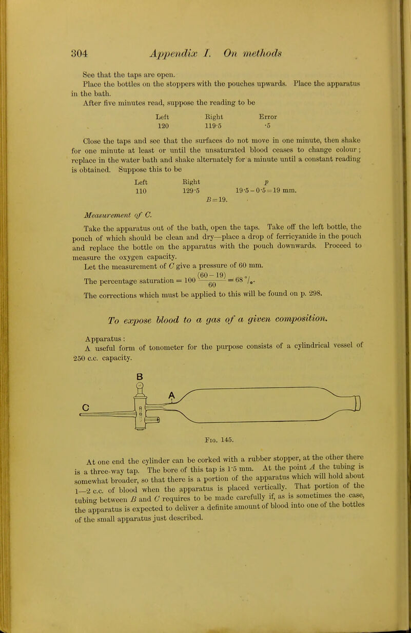 See that the taps arc open. Place the bottles on the stoppers with the pouches upwards. Place the apparatus in the bath. After five minutes read, suppose the reading to be Left Eight Error 120 119-5 -5 Close the taps and sec that the surfaces do not move in one minute, then shake for one minute at least or until the unsaturated blood ceases to change colour; replace in the water bath and shake alternately for a minute until a constant reading is obtained. Suppose this to be Left Bight p 110 129-5 19-5-0-5 = 19 mm. J5 = 19. Measurement qf C. Take the apparatus out of the bath, open the taps. Take off the left bottle, the pouch of which should be clean and dry—place a drop of ferricyanide in the pouch and replace the bottle on the apparatus with the pouch downwards. Proceed to measure the oxygen capacity. Let the measurement of C give a pressure of 60 mm. The percentage saturation = 100 ^^*^gQ == 68 Z^. The corrections which must be applied to this will be found on p. 298. To expose hlood to a gas of a given composition. Apparatus: A useful form of tonometer for the purpose consists of a cylindrical vessel of •250 c.c. capacity. B Fi0, 145. At one end the cylinder can be corked with a rubber stopper, at the other there is a three-way tap. The bore of this tap is 1-5 mm. At the pointy the tubing is somewhat broader, so that there is a portion of the apparatus which ^nll hold about 1-2 cc of blood when the apparatus is placed vertically. That portion of the tubing between B and C requires to be made carefully if, as is sometimes the-case, the apparatus is expected to deliver a definite amount of blood into one of the bottles of the small apparatus just described.