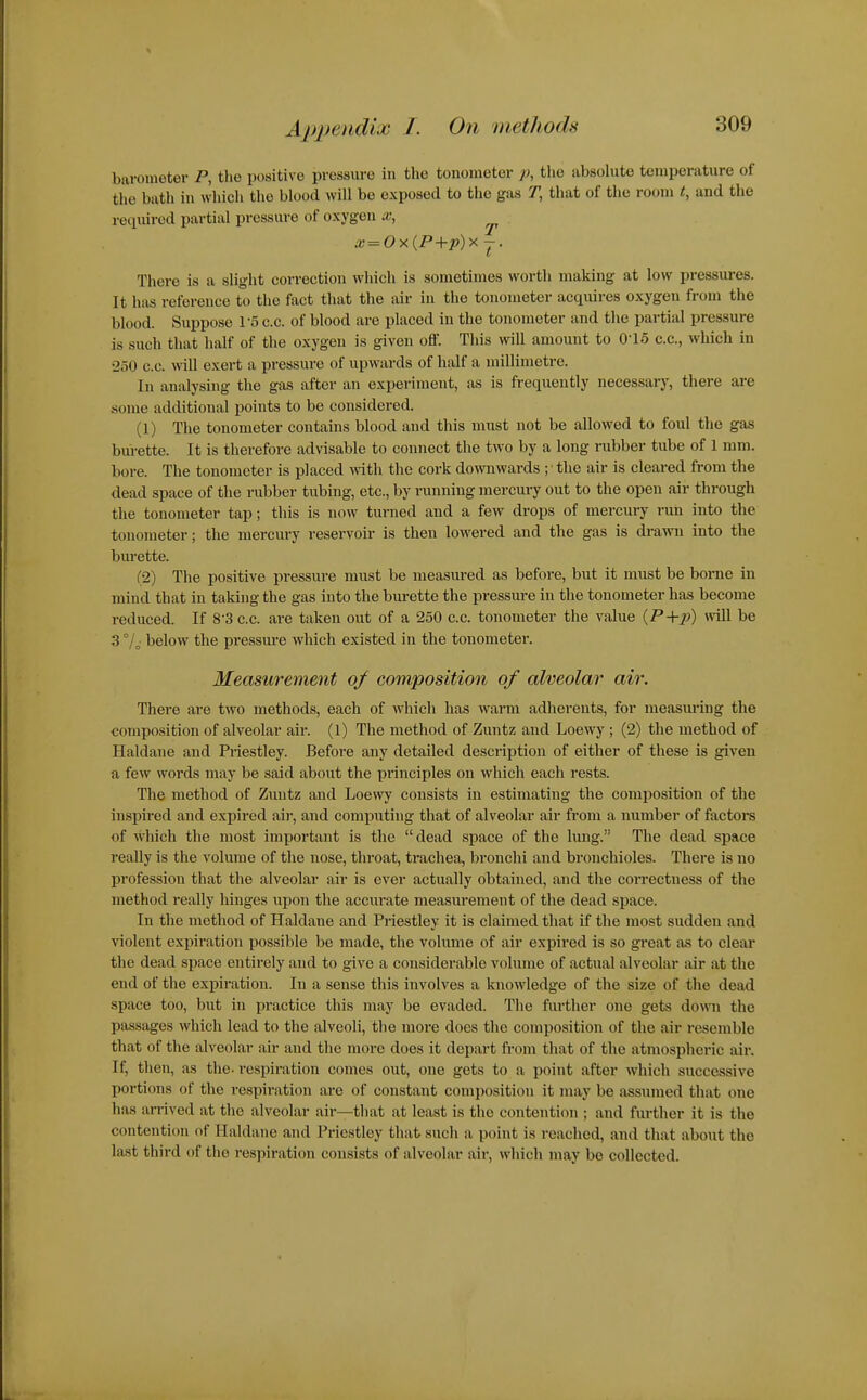barometer P, the positive pressure in the tonometer p, the absolute temperature of the bath in which the blood will be exposed to the gas T, that of the room t, and the required partial pressure of oxygen x, ^ .'<; = Ox(P+j»)x J. There is a slight correction which is sometimes worth making at low pressures. It has reference to the fact that the air in the tonometer acquires oxygen from the blood. Suppose I'S c.c. of blood are placed in the tonometer and the partial pressure is such that half of the oxygen is given off. This will amount to O'lo c.c, which in 250 c.c. will exert a pressure of upwards of half a millimetre. In analysing the gas after an expei-iment, as is frequently necessary, there are some additional points to be considered. (1) The tonometer contains blood and this must not be allowed to foul the gas bui-ette. It is therefore advisable to connect the two by a long rubber tube of 1 ram. bore. The tonometer is placed with the cork downwards ;• the air is cleared from the dead space of the rubber tubing, etc., by running mercury out to the open air through the tonometer tap; this is now turned and a few drops of mercury run into the tonometer; the mercury reservoir is then lowered and the gas is drawn into the burette. (2) The positive pressure must be measured as before, but it miist be borne in mind that in taking the gas into the burette the pressure in the tonometer has become reduced. If S'S c.c. are taken out of a 250 c.c. tonometer the value (P+Jt?) will be 3 below the pressure which existed in the tonometer. Measurement of composition of alveolar air. There are two methods, each of which has warm adherents, for measm'ing the ■composition of alveolar air. (1) The method of Zuntz and Loewy ; (2) the method of Haldane and Priestley. Before any detailed description of either of these is given a few words may be said about the principles on which each rests. The method of Zuntz and Loewy consists in estimating the composition of the inspired and expired air, and computing that of alveolar air from a number of factors of which the most important is the dead space of the lung. The dead space really is the volume of the nose, throat, trachea, bronchi and bronchioles. There is no profession that the alveolar air is ever actually obtained, and the correctness of the method really hinges upon the accurate measurement of the dead space. In the method of Haldane and Priestley it is claimed that if the most sudden and violent expiration possible be made, the volume of air expired is so great as to clear the dead space entirely and to give a considerable volume of actual alveolar air at the end of the expiration. In a sense this involves a knowledge of the size of the dead space too, but in practice this may be evaded. The further one gets down the passages which lead to the alveoli, the more does the composition of the air i-esemble that of the alveolar air and the more does it depart from that of the atmospheric air. If, then, as the- respiration comes out, one gets to a point after which successive portions of the respiration are of constant composition it may be assumed that one has arrived at the alveolar air—that at least is the contention ; and further it is the contention of Haldane and Priestley that such a point is reached, and that about the last third of the respiration consists of alveolar air, which may be collected.