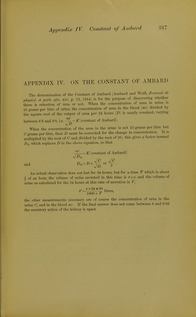 APPENDIX IV. ON THE CONSTANT OF AMBARD The determination of the Constant of Ambard (Ambard and Weill, Journal de Physiol, et path. gen. xiv, p. 73, 1914) is for the purpose of discovering whether there is retention of urea or not. When the concentration of urea m unne is 25 grams per litre of urine, the concentration of urea in the blood (ur) dmded by the square root of the output of urea per 24 hours (Z>) is nearly constant, vaiying between 6-3 and 8-0, i.e. ^(constant of Ambard). When the concentration of the urea in the urine is not 25 gi-ams per litre but C grams per litre, then D must be corrected for the change in concentration. It is multiplied by the root of G and divided by the root of 25; this gives a factor termed Z>2s which replaces Z> in the above equation, so that ur 1=^? (constant of Ambard) ^ Jc Jo and ^=^^ = ^^725 An actual observation does not last for 24 hours, but for a time T which is about I of an hour, the volume of urine secreted in this time is v c.c. and the A'olunie of urine as calculated for the 24 hovu-s at this rate of secretion is F, »x24x60,., the other measurements necessary are of course the concentration of urea in the urine C, and in the blood icr. If the final answer does not come between S and 6-03 the secretory action of the kidney is upset.