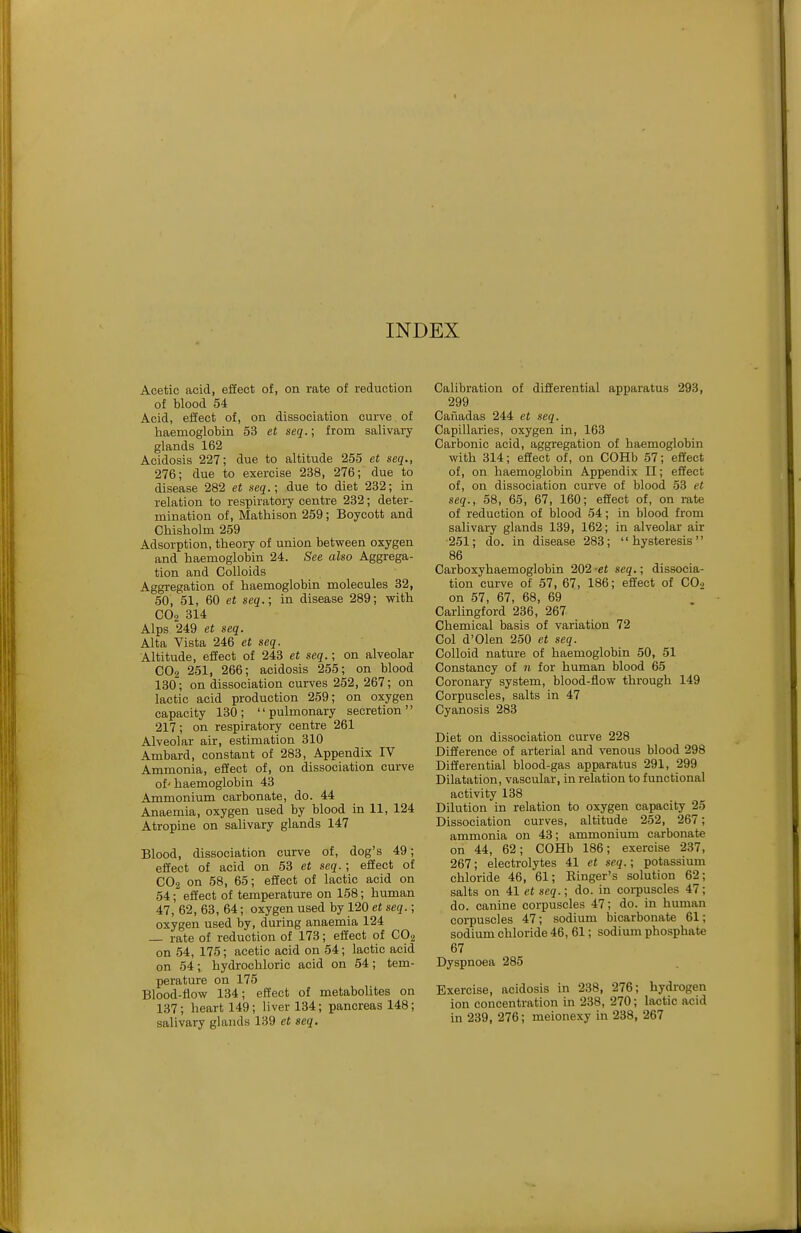 INDEX Acetic acid, effect of, on rate of reduction of blood 54 Acid, effect of, on dissociation curve of haemoglobin 53 et seq.; from salivary glands 162 Acidosis 227; due to altitude 255 et seq., 276; due to exercise 238, 276; due to disease 282 et seq.; due to diet 232; in relation to respiratory centre 232; deter- mination of, Mathison 259; Boycott and Chisholm 259 Adsorption, theory of union between oxygen and haemoglobin 24. See also Aggrega- tion and Colloids Aggregation of haemoglobin molecules 32, 50, 51, 60 et seq.; in disease 289; with CO2 314 Alps 249 et seq. Alta Vista 246 et seq. Altitude, effect of 243 et seq.; on alveolar CO2 251, 266; acidosis 255; on blood 130; on dissociation curves 252, 267; on lactic acid production 259; on oxygen capacity 130; pulmonary secretion 217; on respiratory centre 261 Alveolar air, estimation 310 Ambard, constant of 283, Appendix IV Ammonia, effect of, on dissociation curve of' haemoglobin 43 Ammonium carbonate, do. 44 Anaemia, oxygen used by blood in 11, 124 Atropine on salivary glands 147 Blood, dissociation curve of, dog's 49; effect of acid on 53 et seq.; effect of CO2 on 58, 65; effect of lactic acid on 54; effect of temperature on 158; human 47, 62, 63, 64; oxygen used by 120 et seq.; oxygen used by, during anaemia 124 — rate of reduction of 173; effect of CO2 on 54, 175; acetic acid on 54; lactic acid on 54; hydrochloric acid on 54; tem- perature on 175 Blood-flow 134; effect of metabolites on 137; heart 149; liver 134; pancreas 148; salivary glands 139 et seq. Calibration of differential apparatus 293, 299 Cafiadas 244 et seq. Capillaries, oxygen in, 163 Carbonic acid, aggregation of haemoglobin with 314; effect of, on COHb 57; effect of, on haemoglobin Appendix II; effect of, on dissociation curve of blood 53 et seq., 58, 65, 67, 160; effect of, on rate of reduction of blood 54; in blood from salivary glands 139, 162; in alveolar air 251; do. in disease 283; hysteresis 86 Carboxyhaemoglobin 202'et seq.; dissocia- tion curve of 57, 67, 186; effect of CO-) on 57, 67, 68, 69 Carlingford 236, 267 Chemical basis of variation 72 Col d'Olen 250 et seq. Colloid nature of haemoglobin 50, 51 Constancy of 11 for human blood 65 Coronary system, blood-flow through 149 Corpuscles, salts in 47 Cyanosis 283 Diet on dissociation curve 228 Difference of arterial and venous blood 298 Differential blood-gas apparatus 291, 299 Dilatation, vascular, in relation to functional activity 138 Dilution in relation to oxygen capacity 25 Dissociation curves, altitude 252, 267; ammonia on 43; ammonium carbonate on 44, 62; COHb 186; exercise 237, 267; electrolytes 41 et seq.; potassium chloride 46, 61; Einger's solution 62; salts on 41 et seq.; do. in corpuscles 47; do. canine corpuscles 47; do. in human corpuscles 47; sodium bicarbonate 61; sodium chloride 46, 61; sodium phosphate 67 Dyspnoea 285 Exercise, acidosis in 238, 276; hydrogen ion concentration in 238, 270; lactic acid in 239, 276; meionexy in 238, 267