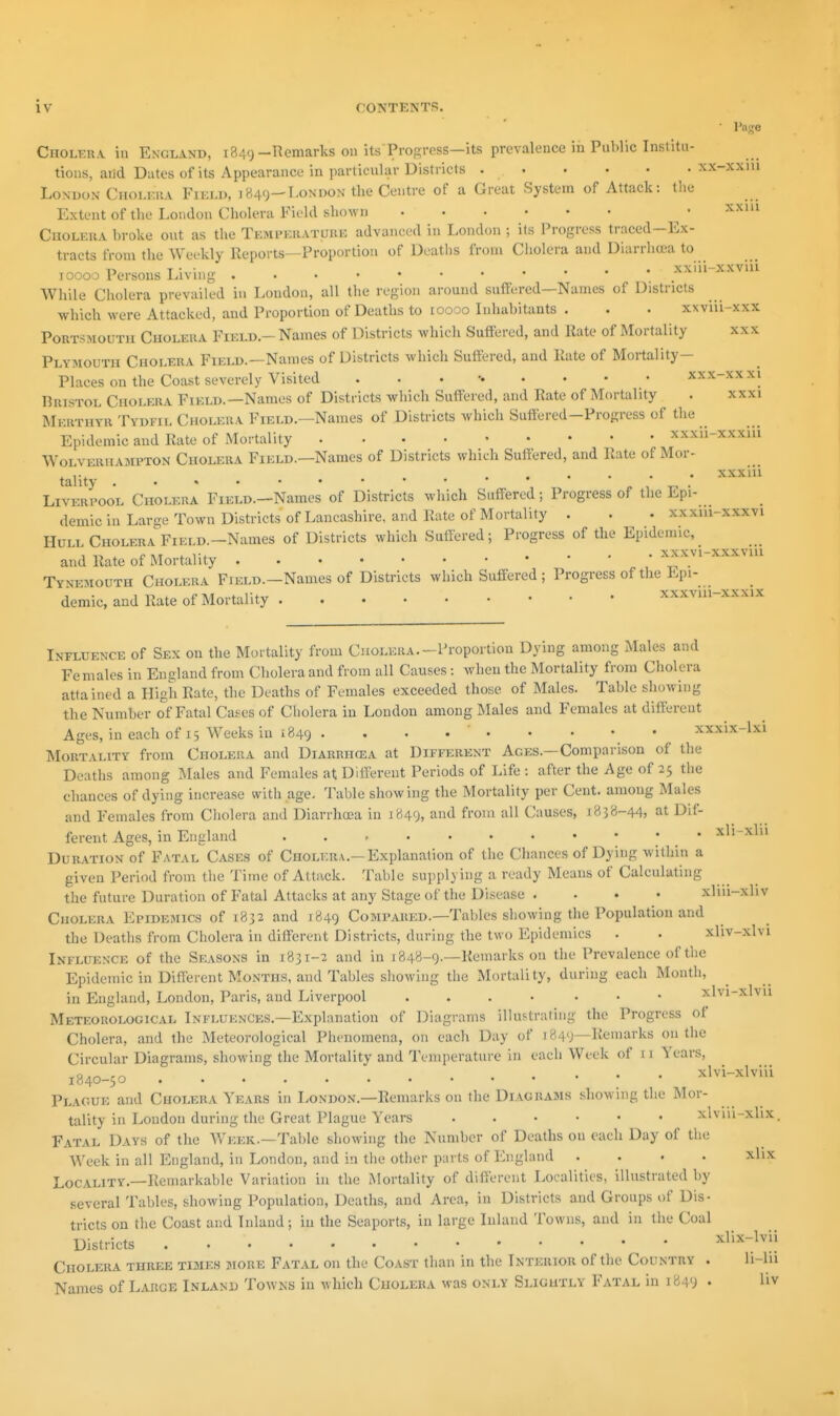 Page Cholera in England, 1849-Remarks on itsTrogress—its prevalence in Pul.lic Inslitu- tions, and Dates of its Appearance in particular Districts xx-xxiu London Cholioha Fikld, 1849—London the Centre of a Great System of Attack: tlie Extent of the London Cholera Field shown • '^''^ Cholera broke out as tlie Temi'kratuke advanced in London ; its Progress traced-Ex- tracts from the Weekly Reports—Proportion of Deatlis from Cholera and Diarrlnea to 10000 Persons Living xxiii-xxviu While Cholera prevailed in London, all the region around suffi;red—Names of Districts which were Attacked, and Proportion of Deaths to loooo Inhabitants . . . xxviii-xxx Portsmouth Cholera Field.- Names of Districts which Suftered, and Rate of Mortality xxx Plymouth Cholera Field.—Names of Districts which Suftered, and Rate of Mortality- Places on the Coast severely Visited xxx-xxxi Bristol Cholera Field.—Names of Districts which Suffered, and Rate of Mortality . xxxi Merthyr Tydfil Cholera Field.—Names of Districts which Suftered-Progress of the Epidemic and Rate of Mortality xxxii-xxxui Wolverhampton Cholera Field.—Names of Districts which Suffered, and Rate of Mor- , ...... xxxiii tahty Liverpool Cholera FiELD.-Names of Districts which Suff-ered; Progress of the Epi- demic in Large Town Districts of Lancashire, and Rate of Mortality . . . xxxiu-xxxvi Hull Cholera FiELD.-Names of Districts which Suffered; Progress of the Epidemic,_ and Rate of Mortality • ^>^xvi-xxxviu Tynemouth Cholera Field.—Names of Districts which Suffered ; Progress of the Epi- demic, and Rate of Mortality xxxvni-xxxix Influence of Sex on the Mortality from Cholera.-Proportion Dying among Males and Females in England from Cholera and from all Causes: when the Mortality from Cliolera attained a High Rate, the Deaths of Females exceeded those of Males. Table showing the Number of Fatal Cases of Cholera in Loudon among Males and Females at different Ages, in each of 15 Weeks in 1849 • • • • xxxix-lxi Mortality from Cholera and Diarrhoea at Different Ages.—Comparison of tlie Deaths among Males and Females at Different Periods of Life : after the Age of 25 the chances of dying increase with age. Table showing the Mortality per Cent, among Males and Females from Cholera and Diarrhoea in 1849, and from all Causes, 1838-44, at Dif- ferent Ages, in England . . , xli-xlii Duration of Fatal Cases of Cholera.-Explanation of the Chances of Dying within a given Period from the Time of Attack. Table supplying a ready Means of Calculating the future Duration of Fatal Attacks at any Stage of the Disease . . • • xliu-xhv CuoLKRA Epidemics of 1832 and 1849 Compared.—Tables showing the Population and the Deaths from Cholera in different Districts, during the two Epidemics . . xliv-xlvi Influence of the Seasons in 1831-2 and in 1848-9—Remarks on the Prevalence of the Epidemic in Different Months, and Tables showing the Mortality, during each Month, in England, London, Paris, and Liverpool .... ... xlvi-xlvii Meteorological Influences.—Explanation of Diagrams illustrating the Progress of Cholera, and the Meteorological Phenomena, on each Day of 1849—Remarks on the Circular Diagrams, showing the Mortality and Temperature in each Week of 11 Years, 1840-50 xlvi-xlviii Plague and Cholera Years in London.—Remarks on the Diagrams showing the Mor- tality in London during the Great Plague Years xlviii-xlix. Fatal Days of the Week.—Table showing the Number of Deaths on each Day of the Week in all England, in London, and in the other parts of England .... xlix Locality.—Remarkable Variation in the Mortality of different Localities, illustrated by several Tables, showing Population, Deaths, and Area, in Districts and Groups of Dis- tricts on the Coast and Inland; in the Seaports, in large Inland Towns, and in llie Coal Districts xlix-lvii Cholera three times more Fatal on the Coast than in the Interior of the Country . li-lu Names of Large Inland Towns in which Cholera was only Slightly Fatal in 1849 •