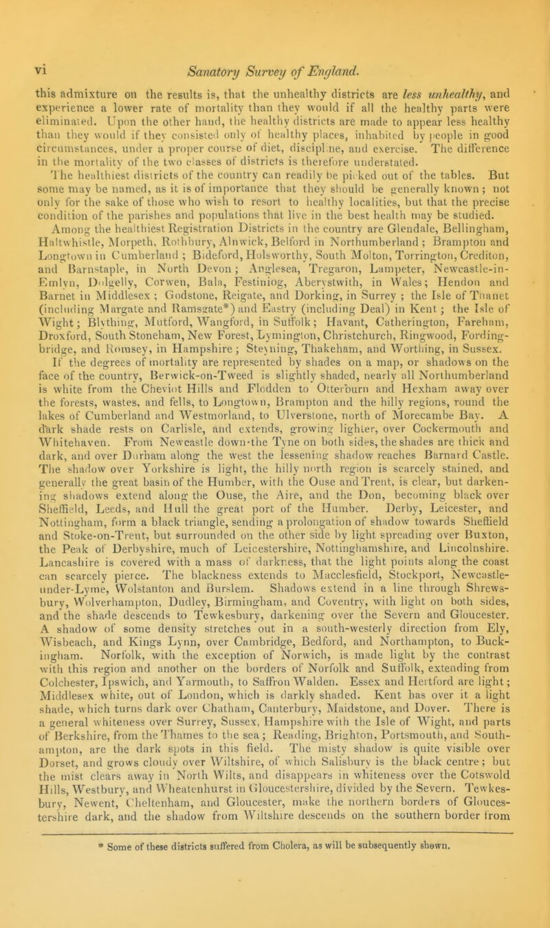 Sanatory Survey of England. this admixture on the results is, that the unhealthy districts are less unhealthy, and experience a lower rate of mortality than they would if all the healthy parts were eliminaied, Upim the other hand, tlie healthy districts are made to appear less healthy than they would if they consisleil only ot' healthy places, inhabited by people in good circumstances, under a proper course of diet, discipl.ne, and esercise. The diffeience in the mortality of the two classes of districts is theiefore uutierstated. The healthiest districts of the country can readily lie pii ked out of the tables. But some may be named, as it is of importance that they sliould be generally known ; not only for the sake of those who wish to resort to healthy localities, but that the precise condition of the parishes and populations that live in the best health may be studied. Among the healtliiest Registration Districts in the country are Glendale, Bellingham, Haltwhistle, Morpeth, llothi)ury, Alnwick, Belibrd in Northumberland; Brampton and Longtown in Cumberland ; Bideford, Hulsworthy, South Molton, Torrington, Crediton, and Barnstaple, in North Devon; Anglesea, Tregaron, Lampeter, Newcastle-in- Emlvn, D'du.elly, Corvven, Bala, Festiniog, Aberystwith, in Wales; Hendon and Barnet in Middlesex ; Godstone, Reigate, and Dorking, in Surrey ; the Isle of Tnanet (including Margate and Ramsirate*) and Eastry (including Deal) in Kent; the Isle of Wight; Blvthing, Mutford, Wangford, in Suffolk; Havant, Catherington, Fareham, Droxford, South Stoneham, New Forest, Lymington, Christchurch, Ringwood, Fording- bridge, and Romsey, in Hampshire; Steuiing, Thakeham, and Wortliing, in Sussex. If the degrees of mortality are represented by shades on a map, or shadows on the face of the country, Berwick-on-Tweed is slightly shaded, nearly all Northumberland is white from the Cheviot Hills and Flodden to Otterburn and Hexham away over the forests, wastes, and fells, to L'.>ngtovvn, Brampton and the hilly regions, round the lakes of Cumberland and Westmorland, to Ulverstone, north of Morecambe Bay. A d'ark shade rests on Carlisle, and extends, growing lighler, over Cockermoutli and Whitehaven. From Newcastle down-the Tyne on both sides, the shades are thick and dark, and over Duriiam along the west the lessening shadow reaches Barnard Castle. The shadow over Yorkshire is light, the hilly north region is scarcely stained, and generally the great basin of the Hutnber, with the Ouse and Trent, is clear, but darken- ing shadows extend along the Ouse, the Aire, and the Don, becoming black over Sheffield, Leeds, and Hull the great port of the Humber. Derby, Leicester, and Nottingham, form a black triangle, sending a prolongation of shadovv towards Sheffield and Stoke-on-Trent, but surrounded on the other side by light spreading over Buxton, the Peak of Derbyshire, much of Leicestershire, Nottinghamshire, and Lincolnshire. Lancashire is covered with a mass of darkness, that the light points along the coast can scarcely pierce. The blackness extends to Macclesfield, Stockport, Newcastle- (mder-Lyme, Wolstanton and Burslem. Shadows extend in a line through Shrews- bury, Wolverhampton, Dudley, Birmingham, and Coventry, with light on both sides, and the shade descends to Tewkesbury, darkening over the Severn and Gloucester. A shadow of some density stretches out in a south-westerly direction from Ely, Wisbeach, and Kings Lynn, over Cambridge, Bedford, and Northampton, to Buck- ingham. Norfolk, with the exception of Norwich, is made light by the contrast with this region and another on the borders of Norfolk and Suffolk, extending from Colchester, Ipswich, and Yarmouth, to Saffron Walden. Essex and Hertford are light; Middlesex white, out of London, which is darkly shaded. Kent has over it a light shade, which turns dark over Chatham, Canterbury, Maidstone, and Dover. There is a general whiteness over Surrey, Sussex, Hampshire with the Isle of Wight, and parts of Berkshire, from the Thames to the sea ; Reading, Briahton, Portsmontli, and South- ampton, are the dark spots in this field. The misty shadow is quite visible over Dorset, and grows cloudy over Wiltshire, of which Salisbury is the black centre; but the mist clears away in North Wilts, and disappears in whiteness over the Cotswold Hills, Westbury, and Wheatenhurst in (iloucestersliire, divided by the Severn. Tewkes- bury, Newent,^ t.'heltenham, and Gloucester, make the northern borders of Ghmces- tershire dark, and the shadow from Wdtshire descends on the southern border from * Some of these districts suffered from Cholera, as will be subsequently shown.