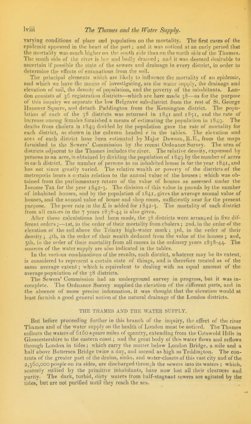 varying conditions of place and population on the mortality. The first cases of the epidemic appeared in the heart of the port; and it was noticed at an early period that the mortality was much hio her on the south side than on the north side of tiie Thames. The south side of the river is lo.v and badly drained; and it was deemed desiruble to ascertain if possible the state of the sewers and drainage in every district, in order to determine the effects of emanations from the soil. The principal elements whicii are likely to influence the mortality of an epidemir, and which we have the means of iuvestig-ating, are the water supply, the drainage and elevation of soil, the density of i)0|)ulation, and the poverty of the inhabitants. Lon- don consists of 36 rciiistration districts—which are here made 38—as for the purpose of this iucpury we separate the low Belj>rave sub-district from the rest of St. George Hanover Square, and detach Paddington from the Kensington district. The popu- lation of each of the 38 districts was returned in 1841 and 1851, and the rate of increase among females furnished a means of estimating the population in 1849. The deaths from cholera in 1849 divided by tlie population gave tlie rate of mortality for each district, as shown in the column headed c in the tables. The elevation and are.i of each district have been estimated by Major Dawson, R.E., from the maps furnished to the Sewers' Coumiission by the recent Ordnance Survey. The area of districts adjacent to the Thames includes tfie river. The relative density, expressed by persons to an acre, is obtained by dividing the population of 1849 by the number of acres in each district. The number of persons to an inhabited house is for the year i84i,and has not since greatly varied. The relative wealth or poverty of the districts of the metropolis bears a crtain relation to the annual value of the houses ; which was ob- tained from the parliamentary retvirn of the value of houses as assessed under the Income Tax for the year 1842-3. The division of this value in pounds by the number of inhabited houses, and by the population of 1841, gives the average annual value of houses, and the annual value of house and shop room, sufKciently near for the present purpose. The poor rate in the £ is added for 1842-3. Tlie mortality of each district from all cau.-es in the 7 years 1838-44 is also given. After these calculations had been made, the 38 districts were arrant:ed in five dif- ferent orders ; — ist, in the order of their mortality from cholera ; 2nd, in the order of the elevation of the soil above the 'J'rinity high-water mark ; 3rd, in the order of their density ; 4th, in the order of their wealth deduced from the value of the houses ; and, 5th, in the order of their mortality from all causes in the ordinary years 1838-44. The sourees of the water supply are also indicated in the tables. In the various combinations of the results, each district, whatever may be its extent, is considered to represent a certain state of things, and is therefore treated as of the same average extent; which is equivalent to dealing with an equal amount of the average population of the 38 districts. The Sewers' Commission had an underground survey in progress, but it was in- complete. The Ordnance Survey supplied the elevation of the different parts, and in the absence of more precise information, it was thought that the elevation would at least furnish a good general notion of the natural drainage of the London districts. THE THAMES AND THE WATER SUPPLY. But before proceeding further in this branch of the inquiry, the effect of the river Thames and of the water supply on the health of London must 1)6 noticed. The Thames collects the waters of 6i6osnuare miles of country, extending from the Cotswold Hills in Gloucestershire to the eastern coast; and the great body of this water flows and reflows through London in tides; which carry the matter below London Bridge, a mile and a half above Battersea Bridge twice a day, and ascend as high as Teddington. The con- tents of the greater part of the drains, sinks, and water-closets of this vast city and of the 2,360,000 people on its sides, are discharged through the sewers into its waters ; which, scarcely sullied by tire primitive inhabitants, have now lost all their clearness and purity. The dark, turbid, dirty waters Irom half-stagnant sewers are agitated by the tides, but are not purified until they reach the sea.