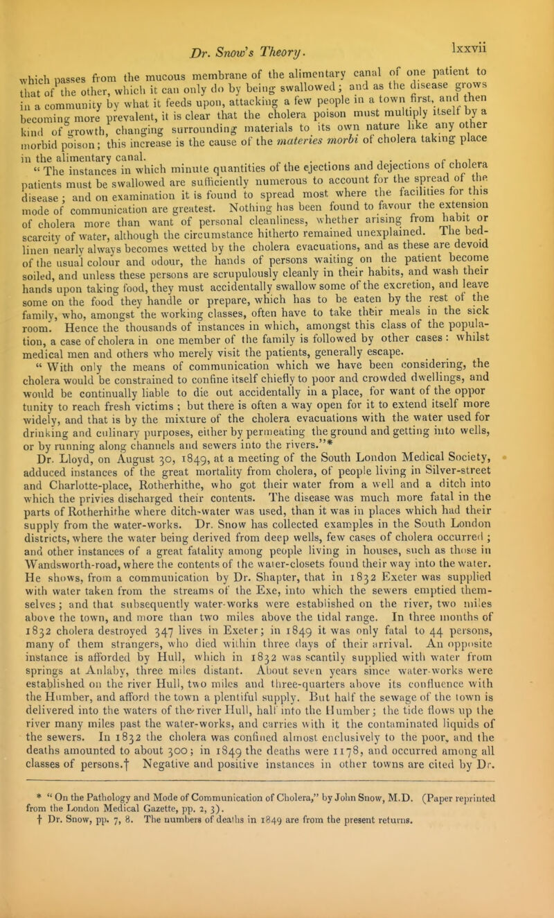 which passes from the mucous membrane of the alimentary canal of one patient to hat of the other, which it can only do by bein^y swallowed; and as the disease g.-ows in a community by what it feeds upon, attacking a few people m .^f^f, t^^^ becoming more prevalent, it is clear that the cholera poison must multiply itself by a kin.l of srrowth, changing surrounding materials to its own nature like any other niorbid poison; this increase is the cause of the materies morbi of cholera taking place in the alimentary canal. . . i i • c „u„i„^„ The instances in which minute quantities ot the ejections and dejections ot cholera patients must be swallowed are sufficiently numerous to account for the spread of the. disease : and on examination it is found to spread most where the facilities for this mode of communication are greatest. Nothing has been found to favour the extension of cholera more than want of personal cleanliness, whether arising from habit or scarcity of water, although the circumstance hitherto remained unexplained. The bed- linen nearly always becomes wetted by the cholera evacuations, and as these are devoid of the usual colour and odour, the hands of persons waiting on the patient become soiled, and unless these persons are scrupulously cleanly in their habits, and wash their hands upon taking food, they must accidentally swallow some of the excretion, and leave some on the food they handle or prepare, which has to be eaten by the rest ot the family, who, amongst the working classes, often have to take thfcir meals in the sick room. Hence the thousands of instances in which, amongst this class of the popula- tion, a case of cholera in one member of the family is followed by other cases : whilst medical men and others who merely visit the patients, generally escape.  With only the means of communication which we have been considering, the cholera would be constrained to confine itself chiefly to poor and crowded dwellings, and would be continually liable to die out accidentally in a place, for want of the oppor tunity to reach fresh victims ; but there is often a way open for it to extend itself more widely, and that is by the mixture of the cholera evacuations with the water used for drinking and culinary purposes, either by permeating the ground and getting into wells, or by running along channels and sewers into the rivers.* Dr. Lloyd, on August 30, 1849, at a meeting of the South London Medical Society, adduced instances of the great mortahty from cholera, of people living in Silver-street and Charlotte-place, Rotherhithe, who got their water from a well and a ditch into which the privies discharged their contents. The disease was much more fatal in the parts of Rotherhithe where ditch-water was used, than it was in places which had their supply from the water-works. Dr. Snow has collected examples in the South London districts, where the water being derived from deep wells, few cases of cholera occurred ; and other instances of a great fatality among people living in houses, such as those in Wandsworth-road, where the contents of the waier-closets found their way into the water. He shows, from a communication by Dr. Shapter, that in 1832 Exeter was supplied with water taken from the streams of the Exe, into which the sewers emptied them- selves; and that subsequently water-works were established on the river, two miles above the town, and more than two miles above the tidal range. In three months of 1832 cholera destroyed 347 lives in Exeter; in 1849 it was only fatal to 44 persons, many of them strangers, who died within three days of their arrival. An opposite instance is afforded by Hull, which in 1832 was scantily supplied with water from springs at Aiilaby, three miles distant. About seven years sincf water-works were established 011 the river Hull, two miles and three-quarters above its confluence with the Humber, and afford the town a plentiful supply. But half the sewage of the town is delivered into the waters of the^ river Hull, half into the 11 umber; the tide flows up the river many miles past the water-works, and carries with it the contaminated liquids of the sewers. In 1832 the cholera was confined almost enclusively to the poor, and the deaths amounted to about 300; in 1849 the deaths were 1178, and occurred among all classes of persons.f Negative and positive instances in other towns are cited by Dr. *  On the Pathology and Mode of Communication of Cholera, by John Snow, M.D. (Paper reprinted from the London Medical Gazette, pp. 2, 3). f Dr. Snow, pp. 7, 8. The numbers of deaths in 1849 are from the present returns.