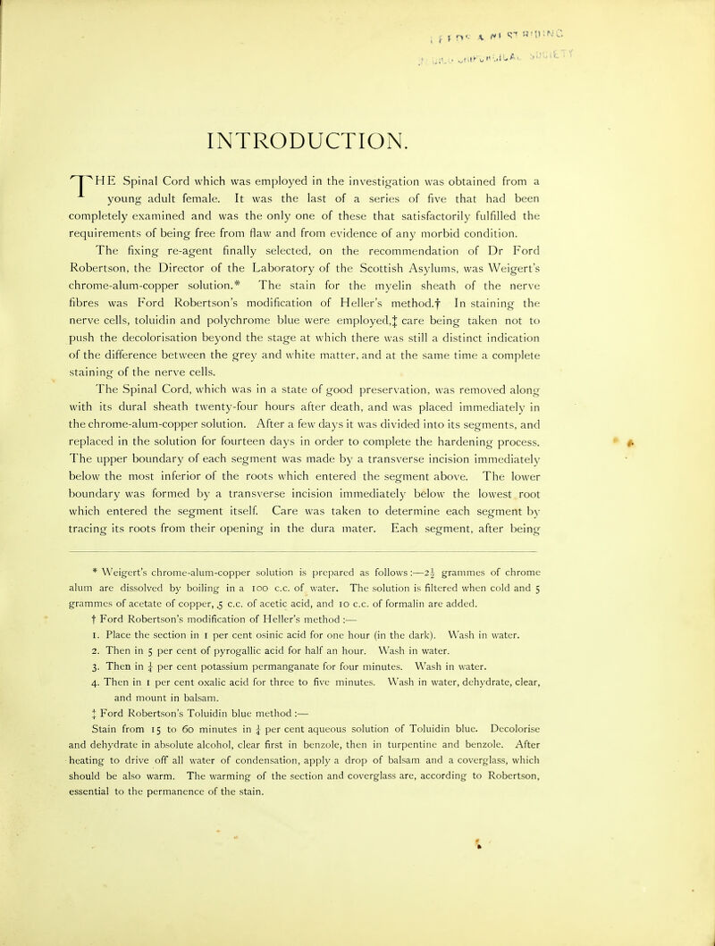 INTRODUCTION. 'T^HE Spinal Cord which was employed in the investigation was obtained from a young adult female. It was the last of a series of five that had been completely examined and was the only one of these that satisfactorily fulfilled the requirements of being free from flaw and from evidence of any morbid condition. The fixing re-agent finally selected, on the recommendation of Dr Ford Robertson, the Director of the Laboratory of the Scottish Asylums, was Weigert's chrome-alum-copper solution.* The stain for the myelin sheath of the nerve fibres was Ford Robertson's modification of Heller's method.f In staining the nerve cells, toluidin and polychrome blue were employed,| care being taken not to push the decolorisation beyond the stage at which there was still a distinct indication of the difference between the grey and white matter, and at the same time a complete staining of the nerve cells. The Spinal Cord, which was in a state of good preservation, was removed along with its dural sheath twenty-four hours after death, and was placed immediately in the chrome-alum-copper solution. After a few days it was divided into its segments, and replaced in the solution for fourteen days in order to complete the hardening process. The upper boundary of each segment was made by a transverse incision immediately below the most inferior of the roots which entered the segment above. The lower boundary was formed by a transverse incision immediately below the lowest root which entered the segment itself Care was taken to determine each segment b}- tracing its roots from their opening in the dura mater. Each segment, after being * Weigert's chrome-alum-copper solution is prepared as follows:—21 grammes of chrome alum are dissolved by boiling in a loo c.c. of water. The solution is filtered when cold and 5 grammes of acetate of copper, .5 c.c. of acetic acid, and 10 c.c. of formalin are added. t Ford Robertson's modification of Heller's method :— 1. Place the section in i per cent osinic acid for one hour (in the dark). Wash in water. 2. Then in 5 per cent of pyrogallic acid for half an hour. W^ash in water. 3. Then in j per cent potassium permanganate for four minutes. Wash in water. 4. Then in i per cent oxalic acid for three to five minutes. Wash in water, dehydrate, clear, and mount in balsam. :J: Ford Robertson's Toluidin blue method :— Stain from 15 to 60 minutes in ^ per cent aqueous solution of Toluidin blue. Decolorise and dehydrate in absolute alcohol, clear first in benzole, then in turpentine and benzole. After heating to drive off all water of condensation, apply a drop of balsam and a coverglass, which should be also warm. The warming of the section and coverglass are, according to Robertson, essential to the permanence of the stain.