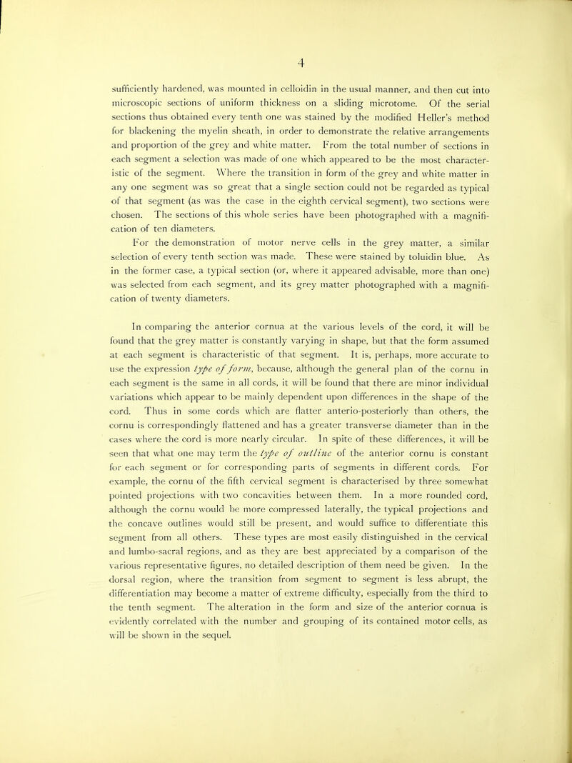 sufficiently hardened, was mounted in celloidin in the usual manner, and then cut into microscopic sections of uniform thickness on a sliding microtome. Of the serial sections thus obtained every tenth one was stained by the modified Heller's method for blackening the myelin sheath, in order to demonstrate the relative arrangements and proportion of the grey and white matter. From the total number of sections in each segment a selection was made of one which appeared to be the most character- istic of the segment. Where the transition in form of the grey and white matter in any one segment was so great that a single section could not be regarded as typical of that segment (as was the case in the eighth cervical segment), two sections were chosen. The sections of this whole series have been photographed with a magnifi- cation of ten diameters. For the demonstration of motor nerve cells in the grey matter, a similar selection of every tenth section was made. These were stained by toluidin blue. As in the former case, a typical section (or, where it appeared advisable, more than one) was selected from each segment, and its grey matter photographed with a magnifi- cation of twenty diameters. In comparing the anterior cornua at the various levels of the cord, it will be found that the grey matter is constantly varying in shape, but that the form assumed at each segment is characteristic of that segment. It is, perhaps, more accurate to use the expression type of form, because, although the general plan of the cornu in each segment is the same in all cords, it will be found that there are minor individual variations which appear to be mainly dependent upon differences in the shape of the cord. Thus in some cords which are flatter anterio-posteriorly than others, the cornu is correspondingly flattened and has a greater transverse diameter than in the cases where the cord is more nearly circular. In spite of these differences, it will be seen that what one may term the type of outline of the anterior cornu is constant for each segment or for corresponding parts of segments in different cords. For example, the cornu of the fifth cervical segment is characterised by three somewhat pointed projections with two concavities between them. In a more rounded cord, although the cornu would be more compressed laterally, the typical projections and the concave outlines would still be present, and would suffice to differentiate this segment from all others. These types are most easily distinguished in the cervical and lumbo-sacral regions, and as they are best appreciated by a comparison of the various representative figures, no detailed description of them need be given. In the dorsal region, where the transition from segment to segment is less abrupt, the differentiation may become a matter of extreme difficulty, especially from the third to the tenth segment. The alteration in the form and size of the anterior cornua is evidently correlated with the number and grouping of its contained motor cells, as will be shown in the sequel.