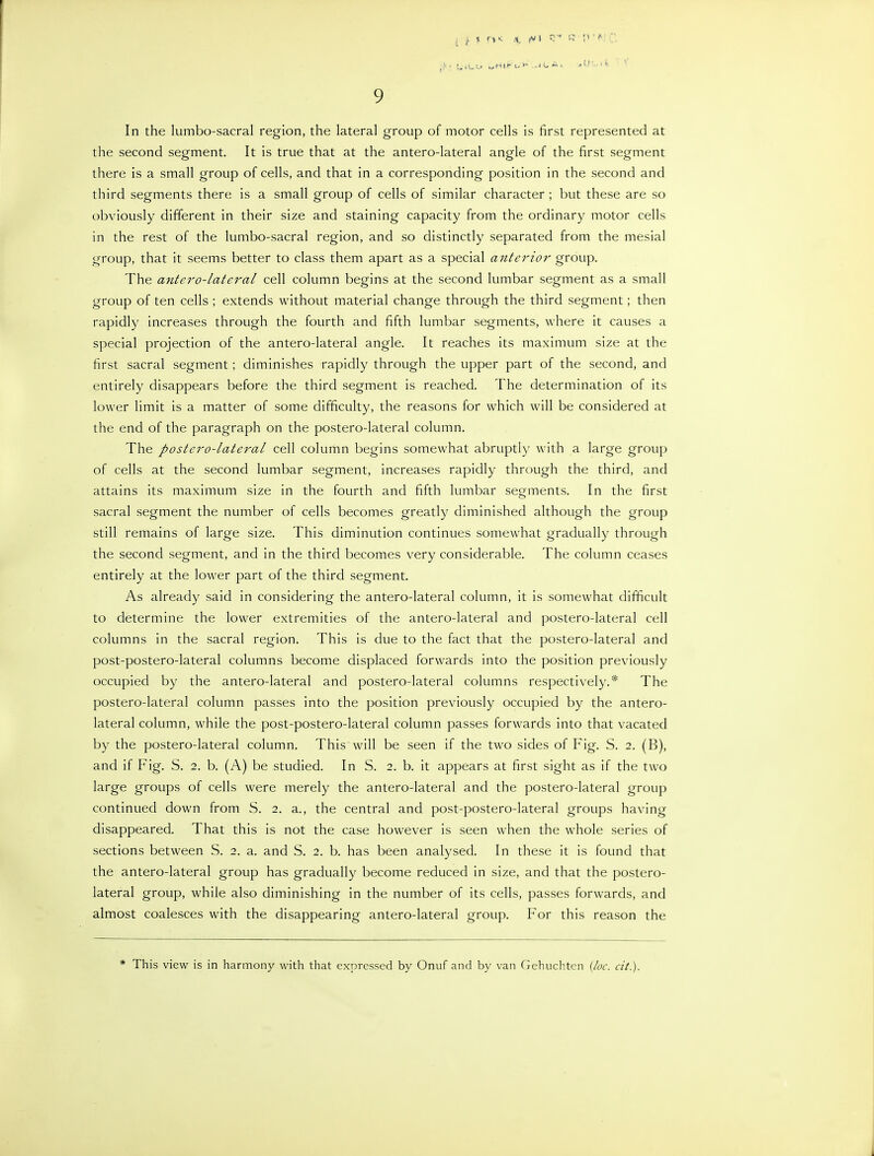 .(-•LiL-o MHI»-t.» ..li^ A. .1'-. . 9 In the lumbo-sacral region, the lateral group of motor cells is first represented at the second segment. It is true that at the antero-lateral angle of the first segment there is a small group of cells, and that in a corresponding position in the second and third segments there is a small group of cells of similar character ; but these are so obviously different in their size and staining capacity from the ordinary motor cells in the rest of the lumbo-sacral region, and so distinctly separated from the mesial group, that it seems better to class them apart as a special anterior group. The antero-lateral cell column begins at the second lumbar segment as a small group of ten cells ; extends without material change through the third segment; then rapidly increases through the fourth and fifth lumbar segments, where it causes a special projection of the antero-lateral angle. It reaches its maximum size at the first sacral segment; diminishes rapidly through the upper part of the second, and entirely disappears before the third segment is reached. The determination of its lower limit is a matter of some difficulty, the reasons for which will be considered at the end of the paragraph on the postero-lateral column. The postero-lateral cell column begins somewhat abruptly with a large group of cells at the second lumbar segment, increases rapidly through the third, and attains its maximum size in the fourth and fifth lumbar segments. In the first sacral segment the number of cells becomes greatly diminished although the group still remains of large size. This diminution continues somewhat gradually through the second segment, and in the third becomes very considerable. The column ceases entirely at the lower part of the third segment. As already said in considering the antero-lateral column, it is somewhat difficult to determine the lower extremities of the antero-lateral and postero-lateral cell columns in the sacral region. This is due to the fact that the postero-lateral and post-postero-lateral columns become displaced forwards into the position previously occupied by the antero-lateral and postero-lateral columns respectively.* The postero-lateral column passes into the position previously occupied by the antero- lateral column, while the post-postero-lateral column passes forwards into that vacated by the postero-lateral column. This will be seen if the two sides of Fig. S. 2. (B), and if Fig. S. 2. b. (A) be studied. In S. 2. b. it appears at first sight as if the two large groups of cells were merely the antero-lateral and the postero-lateral group continued down from S. 2. a., the central and post-postero-lateral groups having disappeared. That this is not the case however is seen when the whole series of sections between S. 2. a. and S. 2. b. has been analysed. In these it is found that the antero-lateral group has gradually become reduced in size, and that the postero- lateral group, while also diminishing in the number of its cells, passes forwards, and almost coalesces with the disappearing antero-lateral group. For this reason the * This view is in harmony with that expressed by Onuf and by van (ichuclitcn {loc. cit).