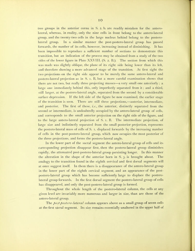 two groups in the anterior cornu in S. 2. b. are readily mistaken for the antero- lateral, whereas, in reality, only the nine cells in front belong to the antero-lateral group, and the twenty-two cells in the large nucleus behind belong to the postero- lateral group. In a similar manner the post-postero-lateral group has passed forwards, the number of its cells, however, increasing instead of diminishing. It has been impossible to reproduce a sufficient number of sections to demonstrate this transition, but an indication of the process may be obtained from a study of the two sides of the lower figure in Plate XXVIII. (S. 2. B.). The section from which this was made was slightly oblique, the plane of its right side being lower than its left, and therefore showing a more advanced stage of the transition. At first sight the two projections on the right side appear to be merely the same antero-lateral and postero-lateral projection as in S. i. B, but a more careful examination shows that there are not two, but really three projecting masses—a very small one anteriorly ; a large one immediately behind this, only imperfectly separated from it; and a third, still larger, at the postero-lateral angle, separated from the second by a considerable surface depression. If the left side of the figure be now examined, the earlier stage of the transition is seen. There are still three projections,—anterior, intermediate, and posterior. The first of these, i.e., the anterior, distinctly separated from the second or intermediate, is undoubtedly occupied by the antero-lateral group of cells, and corresponds to the small anterior projection on the right side of the figure, and to the large antero-lateral projection of S. i. B. The intermediate projection, of large size and indistinctly separated from the small posterior projection, represents the postero-lateral mass of cells of S. i. displaced forwards by the increasing number of cells in the post-postero-lateral group, which now occupies the most posterior of the three projections, and forms the postero-lateral angle. In the lower part of the sacral segment the antero-lateral group of cells and its corresponding projection disappear first, then the postero-lateral group diminishes rapidly, the attenuated post-postero-lateral group persisting longer. In this manner the alteration in the shape of the anterior horn in S. 3. is brought about. The analogy to the transition found in the eighth cervical and first dorsal segments will at once suggest itself In them there is a disappearance of the antero-lateral group in the lower part of the eighth cervical segment, and an appearance of the post- postero-lateral group which has become sufficiently large to displace the postero- lateral group forwards. In the first dorsal segment the postero-lateral group of cells has disappeared, and only the post-postero-lateral group is formed. Throughout the whole length of the postero-lateral column, the cells at any given level are invariably more numerous and larger in size, than are those of the antero-lateral group. The post-postero-lateral column appears above as a small group of seven cells at the first sacral segment. Its size remains essentially unaltered in the upper half of