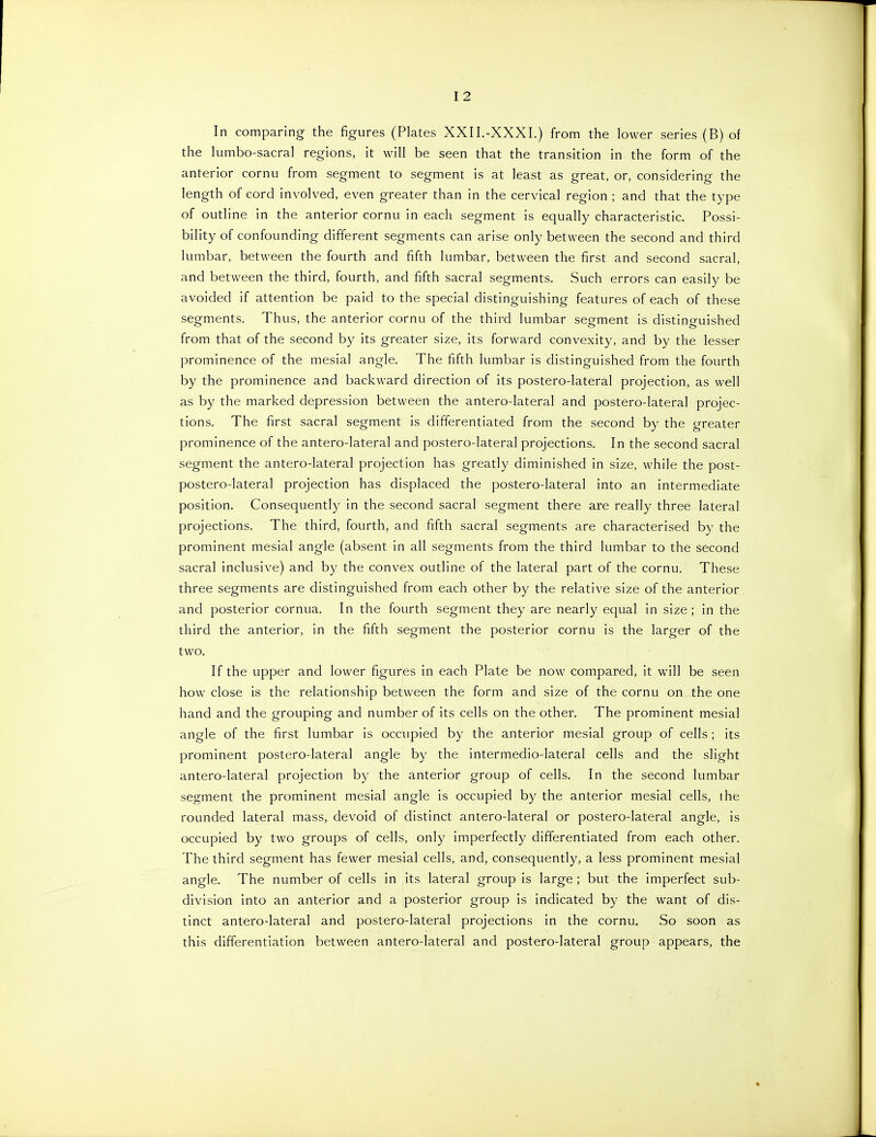 In comparing the figures (Plates XXII.-XXXI.) from the lower series (B) of the lumbo-sacral regions, it will be seen that the transition in the form of the anterior cornu from segment to segment is at least as great, or, considering the length of cord involved, even greater than in the cervical region ; and that the type of outline in the anterior cornu in each segment is equally characteristic. Possi- bility of confounding different segments can arise only between the second and third lumbar, between the fourth and fifth lumbar, between the first and second sacral, and between the third, fourth, and fifth sacral segments. Such errors can easily be avoided if attention be paid to the special distinguishing features of each of these segments. Thus, the anterior cornu of the third lumbar segment is distinguished from that of the second by its greater size, its forward convexity, and by the lesser prominence of the mesial angle. The fifth lumbar is distinguished from the fourth by the prominence and backward direction of its postero-lateral projection, as well as by the marked depression between the antero-lateral and postero-lateral projec- tions. The first sacral segment is differentiated from the second by the greater prominence of the antero-lateral and postero-lateral projections. In the second sacral segment the antero-lateral projection has greatly diminished in size, while the post- postero-lateral projection has displaced the postero-lateral into an intermediate position. Consequently in the second sacral segment there are really three lateral projections. The third, fourth, and fifth sacral segments are characterised by the prominent mesial angle (absent in all segments from the third lumbar to the second sacral inclusive) and by the convex outline of the lateral part of the cornu. These three segments are distinguished from each other by the relative size of the anterior and posterior cornua. In the fourth segment they are nearly equal in size ; in the third the anterior, in the fifth segment the posterior cornu is the larger of the two. If the upper and lower figures in each Plate be now compared, it will be seen how close is the relationship between the form and size of the cornu on the one hand and the grouping and number of its cells on the other. The prominent mesial angle of the first lumbar is occupied by the anterior mesial group of cells ; its prominent postero-lateral angle by the intermedio-lateral cells and the slight antero-lateral projection by the anterior group of cells. In the second lumbar segment the prominent mesial angle is occupied by the anterior mesial cells, the rounded lateral mass, devoid of distinct antero-lateral or postero-lateral angle, is occupied by two groups of cells, only imperfectly differentiated from each other. The third segment has fewer mesial cells, and, consequently, a less prominent mesial angle. The number of cells in its lateral group is large ; but the imperfect sub- division into an anterior and a posterior group is indicated b}^ the want of dis- tinct antero-lateral and postero-lateral projections in the cornu. So soon as this differentiation between antero-lateral and postero-lateral group appears, the