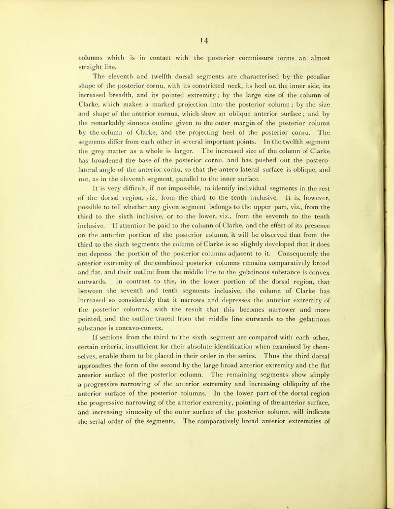 columns which is in contact with the posterior commissure forms an almost straight line. The eleventh and twelfth dorsal segments are characterised by the peculiar shape of the posterior cornu, with its constricted neck, its heel on the inner side, its increased breadth, and its pointed extremity ; by the large size of the column of Clarke, which makes a marked projection into the posterior column ; by the size and shape of the anterior cornua, which show an oblique anterior surface ; and by the remarkably sinuous outline given to the outer margin of the posterior column by the column of Clarke, and the projecting heel of the posterior cornu. The segments differ from each other in several important points. In the twelfth segment the grey matter as a whole is larger. The increased size of the column of Clarke has broadened the base of the posterior cornu, and has pushed out the postero- lateral angle of the anterior cornu, so that the antero-lateral surface is oblique, and not, as in the eleventh segment, parallel to the inner surface. It is very difficult, if not impossible, to identify individual segments in the rest of the dorsal region, viz., from the third to the tenth inclusive. It is, however, possible to tell whether any given segment belongs to the upper part, viz., from the third to the sixth inclusive, or to the lower, viz., from the seventh to the tenth inclusive. If attention be paid to the column of Clarke, and the effect of its presence on the anterior portion of the posterior column, it will be observed that from the third to the sixth segments the column of Clarke is so slightly developed that it does not depress the portion of the posterior columns adjacent to it. Consequently the anterior extremity of the combined posterior columns remains comparatively broad and flat, and their outline from the middle line to the gelatinous substance is convex outwards. In contrast to this, in the lower portion of the dorsal region, that between the seventh and tenth segments inclusive, the column of Clarke has increased so considerably that it narrows and depresses the anterior extremity of the posterior columns, with the result that this becomes narrower and more pointed, and the outline traced from the middle line outwards to the gelatinous substance is concavo-convex. If sections from the third to the sixth segment are compared with each other, certain criteria, insufficient for their absolute identification when examined by them- selves, enable them to be placed in their order in the series. Thus the third dorsal approaches the form of the second by the large broad anterior extremity and the flat anterior surface of the posterior column. The remaining segments show simply a progressive narrowing of the anterior extremity and increasing obliquity of the anterior surface of the posterior columns. In the lower part of the dorsal region the progressive narrowing of the anterior extremity, pointing of the anterior surface, and increasing sinuosity of the outer surface of the posterior column, will indicate the serial order of the segments. The comparatively broad anterior extremities of
