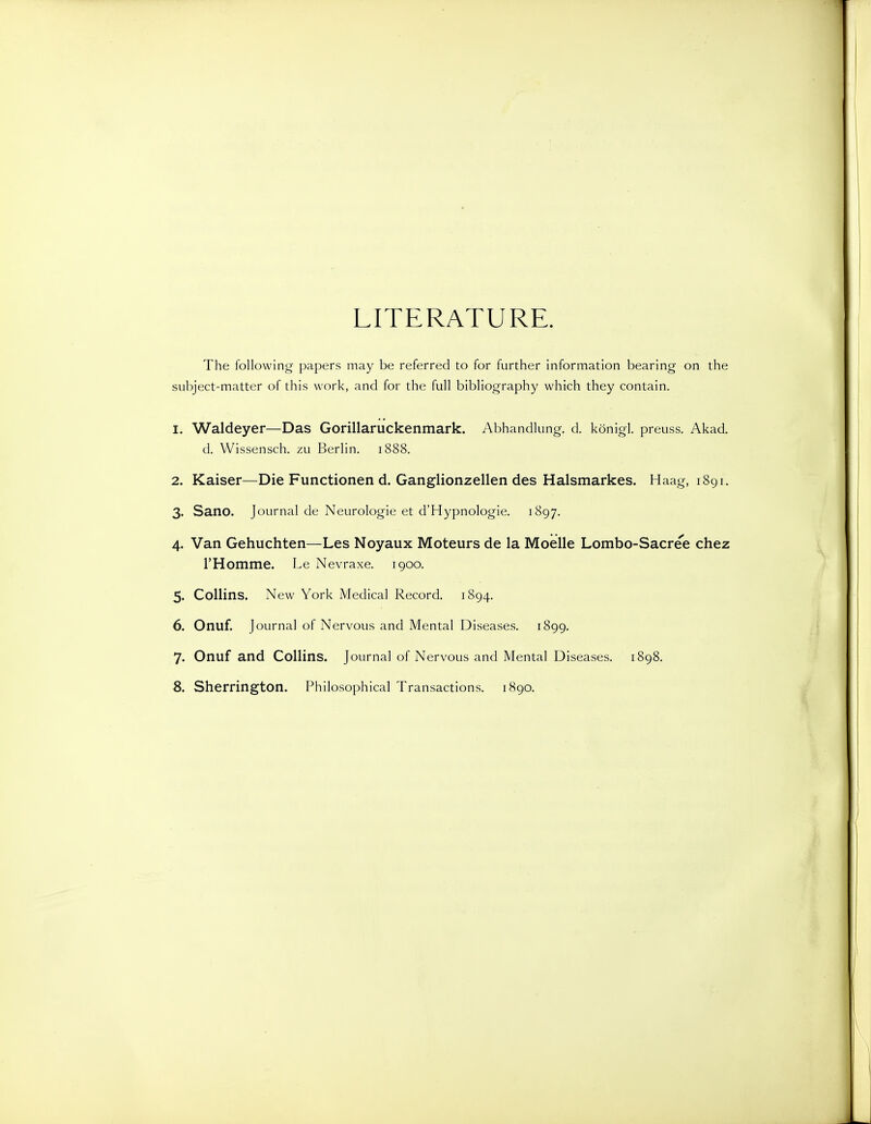 LITERATURE. The following papers may be referred to for further information bearing on the subject-matter of this work, and for the full bibliography which they contain. 1. Waldeyer—Das Gorillaruckenmark. Abhandlung. d. konigl. preuss. Akad. d. Wissensch. zu Berlin. 1888. 2. Kaiser—Die Functionen d. Ganglionzellen des Halsmarkes. Haag, 1891. 3. Sano. Journal de Neurologie et d'Hypnologie. 1897. 4. Van Gehuchten—Les Noyaux Moteurs de la Moelle Lombo-Sacree chez rHomme. Le Nevraxe, 1900. 5. Collins. New York Medical Record. 1894. 6. Onuf. Journal of Nervous and Mental Diseases. 1899. 7. Onuf and Collins. Journal of Nervous and Mental Diseases. 1898. 8. Sherrington. Philosophical Transactions. 1890.