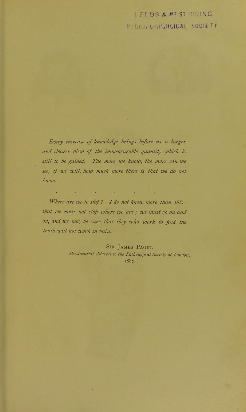 Every increase of knowledge brings before us a larger and clearer vieiv of the immeasurable quantity which is still to be gained. The more we know, the more can we see, if we will, how much more there is that we do not knoiv. Where are we to stop ? I do not know more than this : that we ynust not stop where ive are ; ive must go oft and on, and we 7nay be sure that they who ivork to find the truth will not zvork in vain. Sir James Paget, Presidential Address to the Pathological Society of London, 1887.
