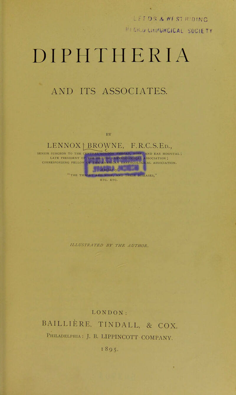 AND ITS ASSOCIATES. BY LENNOX LBROWNE, F.R.C.S.Ed., SENIOR SURGEON TO THE CE.\1]CAL l.nNUON THROAT, NOSF, AMD EAR HOSPITAL; LATE PRESIDENT oA'rHE URUiSH 1.ARYNGOLOGICAL ASSOCIATION; CORRESPONDING FELLOW^JIpPJAm ERIC A V I. A t: V M H M ■GIC A I. ASSOCIATION. ini/ior 0/' ' THE THflfc*-B,iAtlI>«NOSE, ANO^^H^BEaSES, ETC. ETC. I ILLUSTRATED BY THE AUTHOR. LONDON: BAILLIERE, TINDALL, & COX. Philadelphia: J. B. LIPPINCOTT COMPANY. I 895-