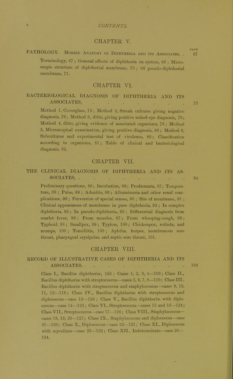 CHAPTER V. PATHOLOGY. Morbid Anatomy of Diphtheuia and ith Associatks, . 67 Tenniiiology, 67 ; General effects of diphtheria on system, 68 ; Micro- scopic structure of diphtherial memlirane, 70 ; Of pseudo-diphtlierial membrane, 71. CHAPTER VI. BACTERIOLOGICAL DIAGNOSIS OF DIPHTHERIA AND ITS ASSOCIATES, 73 Method 1, Coverglass, 74 ; Method 2, Streak cultures giving negative diagnosis, 76; Method 3, ditto, giving positive naked-eye diagnosis, 78; Method 4, ditto, giving evidence of associated organisms, 78 ; Method 5, Microscopical examination, giving positive diagnosis, 80 ; Method 6, Subcultures and experimental test of virulence, 80; Classification according to organisms, 81 ; Table of clinical and bacteriological diagnosis, 82. CHAPTER Vir. THE CLINICAL DIAGNOSIS OF DIPHTHERIA AND ITS AS- SOCIATES, . . . . . . . .84 Preliminary questions, 86 ; Incubation, 86 ; Prodromata, 87 ; Tempera- ture, 88 ; Pulse, 89 ; Adenitis, 89 ; Albuminuria and other renal com- plications, 90 ; Perversion of special senses, 90 ; Site of membrane, 91 ; Clinical appearances of membrane in pure diphtheria, 92 ; In complex diphtheria, 95 ; In pseudo-diphtheria, 95 ; Differential diagnosis from scarlet fever, 96 ; From measles, 97; From wliooping-cough, 98; Typhoid, 98 ; Smallpox, 99 ; Typhus, 100; Chickenpox, rotheln, and mumps, 100 ; Tonsillitis, 100 ; Aplitiia. herpes, membranous sore throat, pharyngeal erysipelas, and septic sore throat, 101. CHAPTER VIIL RECORD OF ILLUSTRATIVE CASES OF DIPHTHERIA AND ITS ASSOCIATES, 102 Class I., BaciUus diphtheriie, 102 ; Cases 1, 2, 3, 4—103 ; Class 11., Bacillus diphtherise with streptococcus—cases ,5, 6, 7, 8—110; Class III., Bacillus diphtherise with streptococcus and staphylococcus—cases 9, 10, 11, 12—116 ; Class IV., Bacillus diphtherise with streptococcus and diplococcus—ca.se 13—120 ; Class V., Bacillus diphtherise with diplo- coccus—case 14—123; Class VI., Streptococcus—cases 15 and 16—124; Class VII., Streptococcus—case 17—126; Class VIIL, Staphylococcus— cases 18, 19, 20—127; Class IX., Staphylococcus .ind diplococcus—case 21—130; Class X., Diplococcus—case 22—131; Class XL, Diplococcus with mycelium—case 23—132 ; Class XTT., Indeterminate—case 24 — 134.