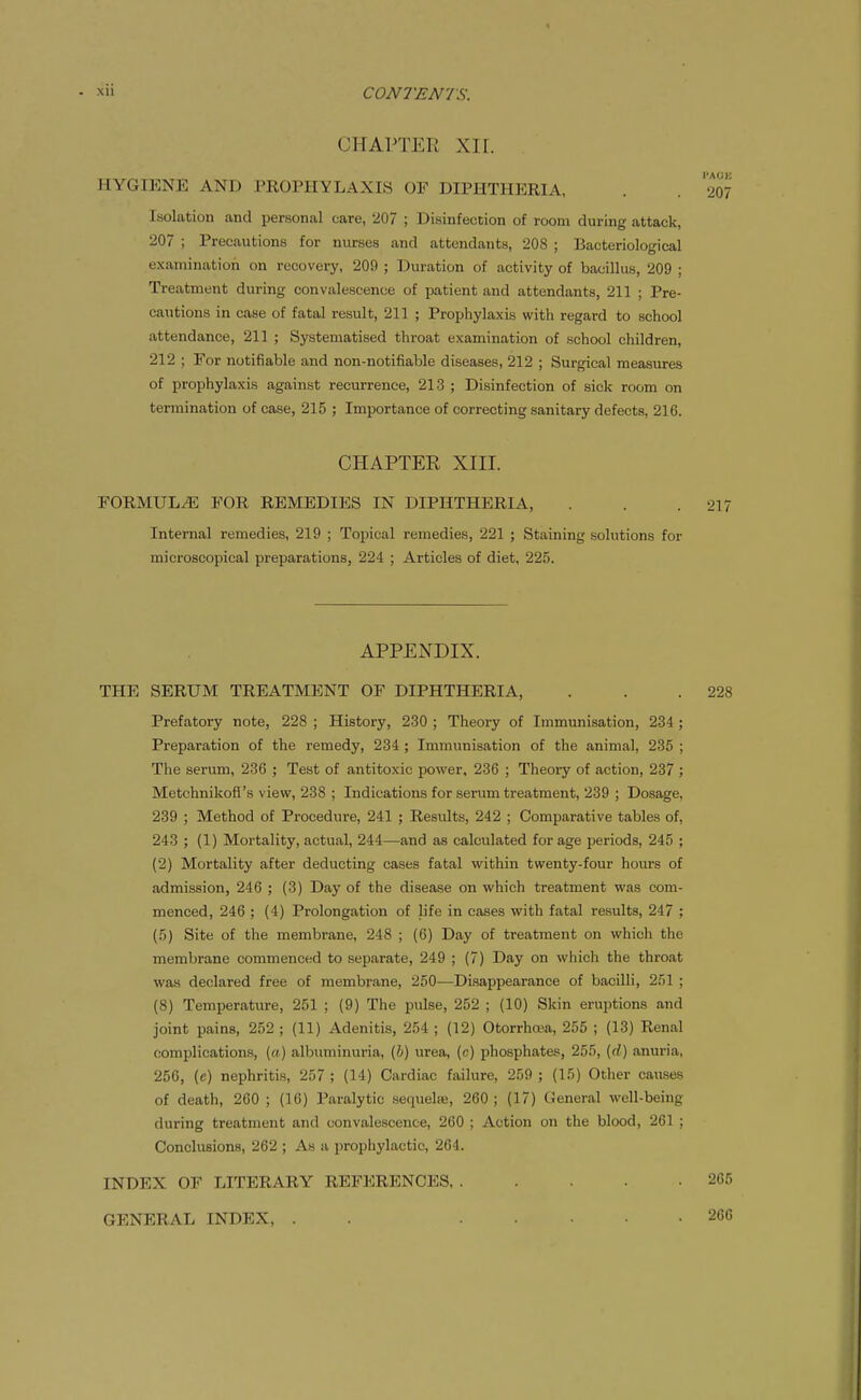 CHAl^TER XIr. HYGIENE AND PROPIIYLAXIB OF DIPHTHERIA, . . 207 Isolation and personal care, 207 ; Disinfection of room during attack, 207 ; Precautions for nurses and attendants, 208 ; Bacteriological examination on recovery, 209 ; Duration of activity of bacillus, 209 ; Treatment during convalescence of patient and attendants, 211 ; Pre- cautions in case of fatal result, 211 ; Prophylaxis with regard to school attendance, 211 ; Systematised throat examination of school children, 212 ; For notifiable and non-notifiable diseases, 212 ; Surgical measures of prophylaxis against recurrence, 213; Disinfection of sick room on termination of case, 215 ; Importance of correcting sanitary defects, 216. CHAPTER XIII. FORMULAE FOR REMEDIES IN DIPHTHERIA, . . .217 Internal remedies, 219 ; Topical remedies, 221 ; Staining solutions for microscopical preparations, 224 ; Articles of diet, 225. APPENDIX. THE SERUM TREATMENT OF DIPHTHERIA, . . .228 Prefatory note, 228 ; History, 230 ; Theory of Immunisation, 234 ; Preparation of the remedy, 234 ; Immunisation of the animal, 235 ; The serum, 236 ; Test of antitoxic power, 236 ; Theory of action, 237 ; Metchnikofi's view, 238 ; Indications for serum treatment, 239 ; Dosage, 239 ; Method of Procedure, 241 ; Results, 242 ; Comparative tables of, 243 ; (1) Mortality, actual, 244—and as calculated forage periods, 245 ; (2) Mortality after deducting cases fatal within twenty-four hours of admission, 246 ; (3) Day of the disease on which treatment was com- menced, 246 ; (4) Prolongation of life in cases with fatal results, 247 ; (5) Site of the membrane, 248 ; (6) Day of treatment on which the membrane commenced to separate, 249 ; (7) Day on which the throat was declared free of membrane, 250—Disappearance of bacilli, 251 ; (8) Temperature, 251 ; (9) The pulse, 252 ; (10) Skin eruptions and joint pains, 252; (11) Adenitis, 254; (12) Otorrha^a, 255 ; (13) Renal complications, («) albuminuria, (6) urea, (c) phosphates, 255, (rf) anuria, 256, (c) nephritis, 257 ; (14) Cardiac failure, 259 ; (15) Other causes of death, 260 ; (16) Paralytic sequelse, 260; (17) General well-being during treatment and convalescence, 260 ; Action on the blood, 261 ; Conclusions, 262 ; As a prophylactic, 264. INDEX OF LITERARY REFERENCES, GENERAL INDEX, 265 266