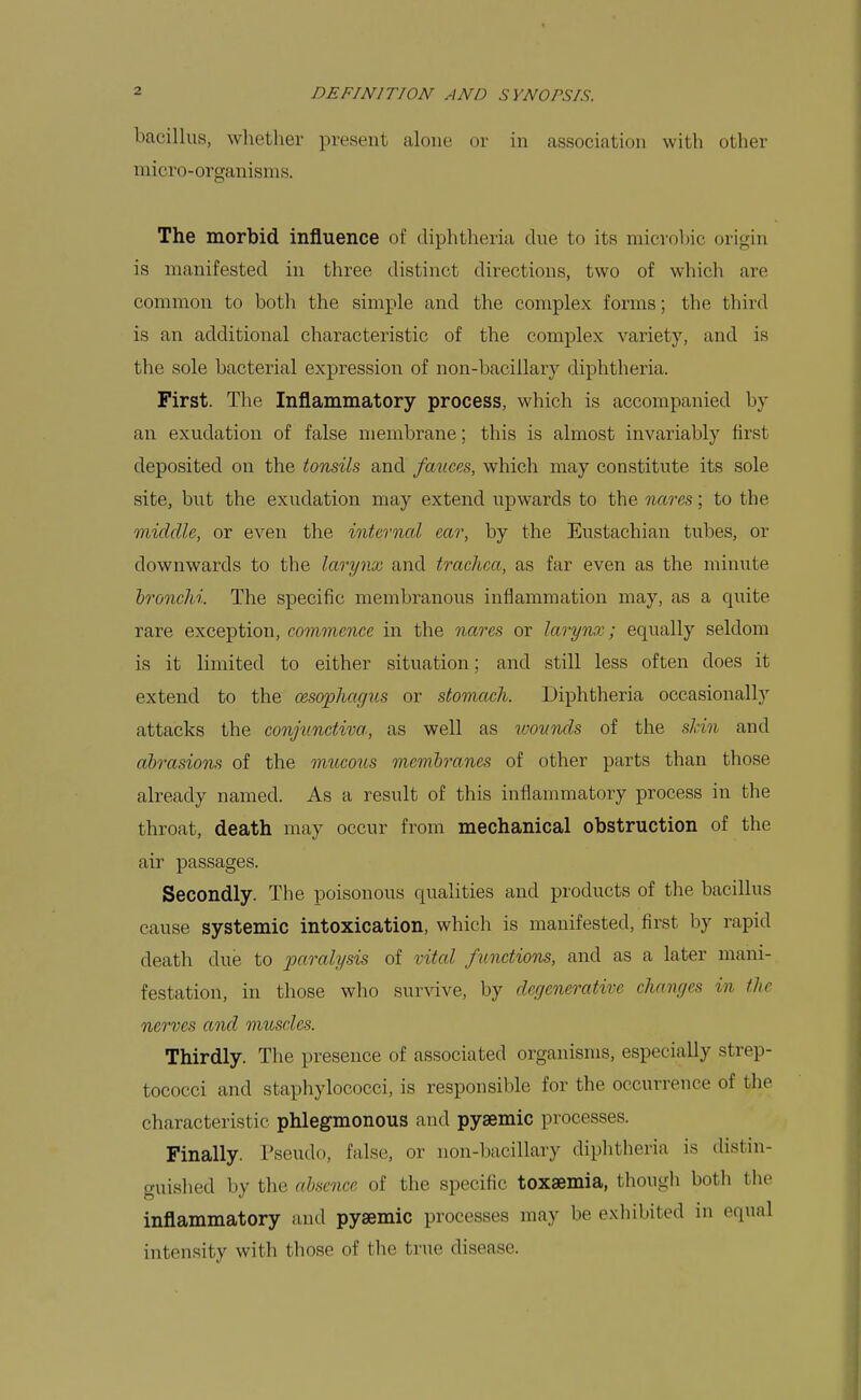 bacillus, whether present alone or in association with other micro-organisms. The morbid influence of diphtheria due to its microbic origin is manifested in three distinct directions, two of whicli are common to both the simple and the complex forms; the third is an additional characteristic of the complex variety, and is the sole bacterial expression of non-ljaciilary diphtheria. First. The Inflammatory process, which is accompanied by an exudation of false membrane; this is almost invariably first deposited on the tonsils and fmices, which may constitute its sole site, but the exudation may extend upwards to the nares; to the middle, or even the internal ear, by the Eustachian tubes, or downwards to the larynx and trachea, as far even as the minute bronchi. The specific membranous inflammation may, as a quite rare exception, commence in the nares or larynx; equally seldom is it limited to either situation; and still less often does it extend to the cesophag^is or stomach. Diphtheria occasionally attacks the conjunctiva, as well as wounds of the skin and abrasions of the mucous membranes of other parts than those already named. As a result of this inflammatory process in the throat, death may occur from mechanical obstruction of the air passages. Secondly. The poisonous qualities and products of the bacillus cause systemic intoxication, whicli is manifested, first by rapid death due to paralysis of vital functions, and as a later mani- festation, in those who survive, by degenerative changes in the nerves and muscles. Thirdly. The presence of associated organisms, especially strep- tococci and staphylococci, is responsible for the occurrence of the characteristic phlegmonous and pyaemic processes. Finally. I'seudo, false, or non-bacillary diphtheria is distin- guished by the absence of the specific toxaemia, thougli both tlie inflammatory and pysemic processes may be exhibited in equal intensity with those of the true disease.