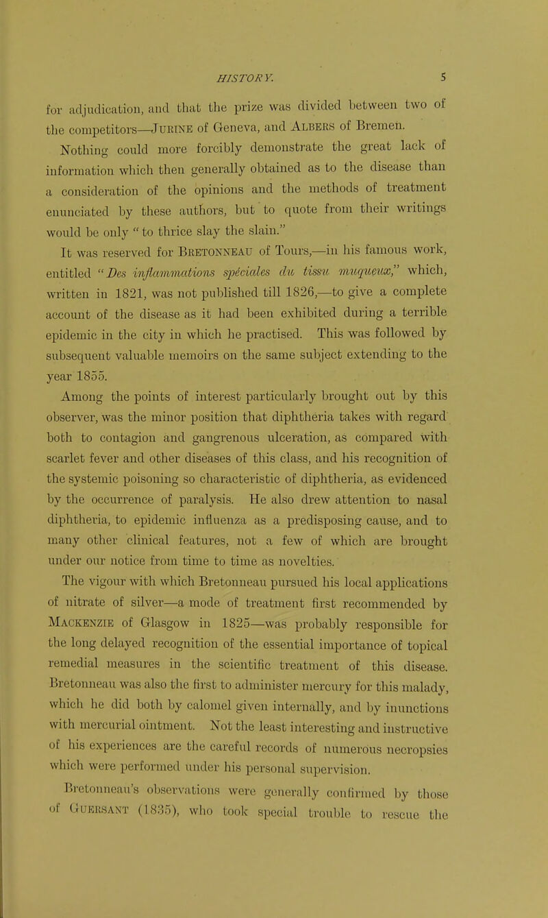 for adjudicaLion, and that the prize was divided between two of the competitors—JuRTNE of Geneva, and Albers of Bremen. Nothing could more forcibly demonstrate the great lack of information which then generally obtained as to the disease than a consideration of the opinions and the methods of treatment enunciated by these authors, but to quote from their writings would be only  to thrice slay the slain. It was reserved for Bretonneau of Tours,—in his famous work, entitled  Des inflammations spdciaUs du tissu micqumix, which, written in 1821, was not published till 1826,—to give a complete account of the disease as it had been exhibited during a terrible epidemic in the city in which he practised. This was followed by subsequent valuable memoirs on the same subject extending to the year 1855. Among the points of interest particularly brought out by this observer, was the minor position that diphtheria takes with regard both to contagion and gangrenous ulceration, as compared with scarlet fever and other diseases of this class, and his recognition of the systemic poisoning so characteristic of diphtheria, as evidenced by the occurrence of paralysis. He also drew attention to nasal diphtheria, to epidemic influenza as a predisposing cause, and to many other clinical features, not a few of which are brought under our notice from time to time as novelties. The vigour with which Bretonneau pursued his local applications of nitrate of silver—a mode of treatment first recommended by Mackenzie of Glasgow in 1825—was probably responsible for the long delayed recognition of the essential importance of topical remedial measures in the scientific treatment of this disease. Bretonneau was also the first to administer mercury for this malady, which he did both by calomel given internally, and by inunctions with mercurial ointment. Not the least interesting and instructive of his experiences are the careful records of numerous necropsies which were performed under his personal supervision. Bretonneau's observation.s were generally conHrnied by those <^f GUERSANT (1835), who took special trouble to rescue tlie