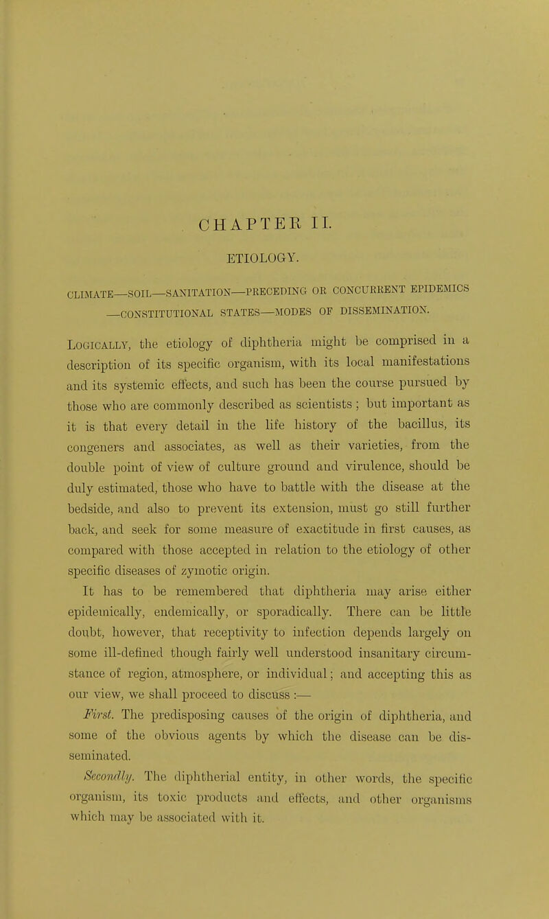 ETIOLOGY. CLIMATE—SOIL—SANITATION—PRECEDING OR CONCURRENT EPIDEMICS CONSTITUTIONAL STATES—MODES OF DISSEMINATION. Logically, the etiology of diphtheria might be comprised in a description of its specific organism, with its local manifestations and its systemic effects, and snch has been the course pursued by those who are commonly described as scientists ; but important as it is that every detail in the life history of the bacillus, its congeners and associates, as well as their varieties, from the double point of view of culture ground and virulence, should be duly estimated, those who have to battle with the disease at the bedside, and also to prevent its extension, must go still further back, and seek for some measure of exactitude in first causes, as compared with those accepted in relation to the etiology of other specific diseases of zymotic origin. It has to be remembered that diphtheria may arise either epidemically, endemically, or sporadically. There can be little doubt, however, that receptivity to infection depends largely on some ill-defined though fairly well understood insanitary circum- stance of region, atmosphere, or individual; and accepting this as our view, we shall proceed to discuss :— First. The predisposing causes of the origin of diphtheria, and some of the obvious agents by which the disease can be dis- seminated. Secondly. The diphtherial entity, in other words, the specific organism, its toxic products and effects, and other organisms which may be associated with it.