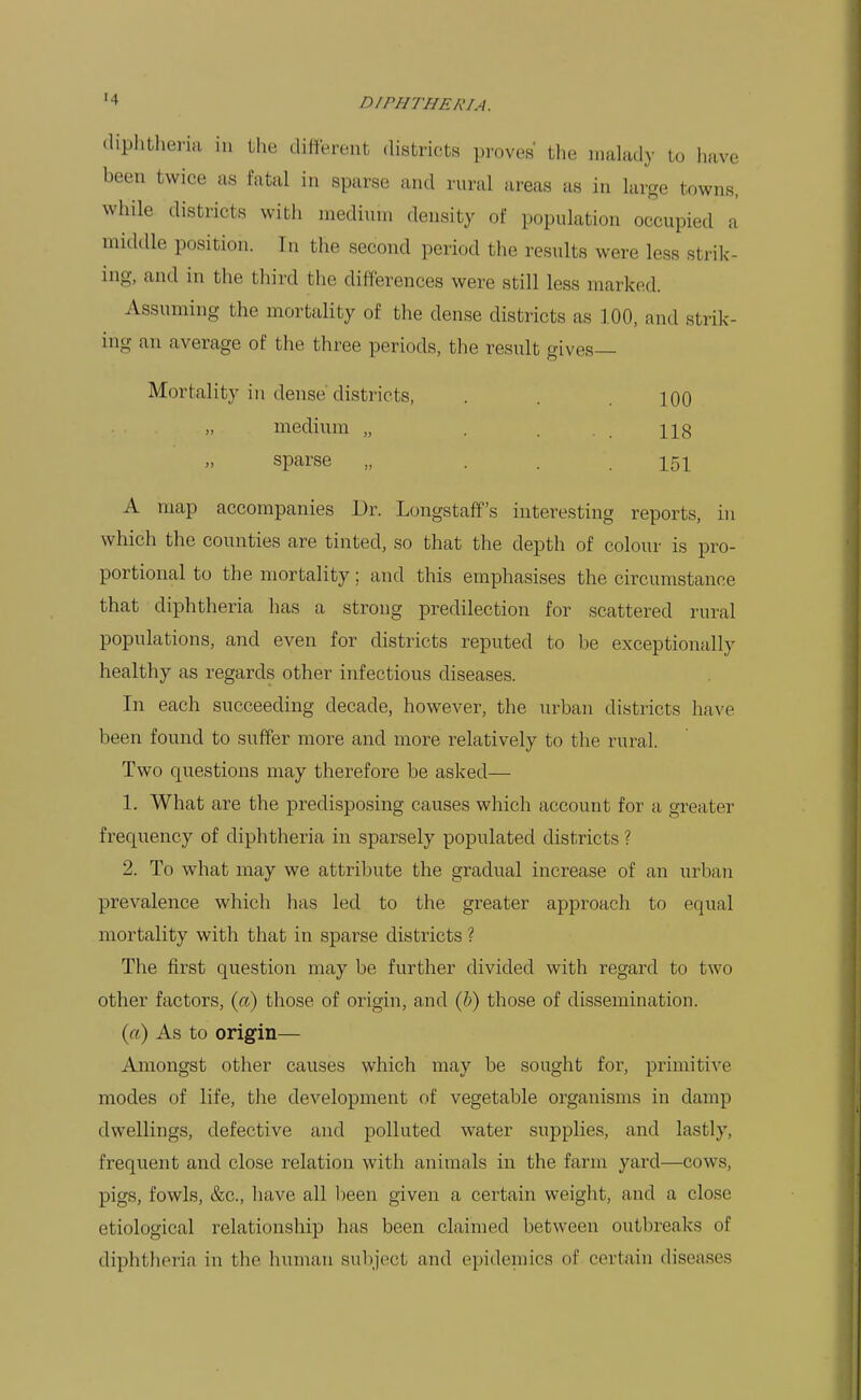 diphtheria in the diHerent districts proves the malady to have been twice as fatal in sparse and rural areas as in large towns, while districts with medium density of population occupied a middle position. In the second period the results were less strik- ing, and in the third the differences were still less marked. Assuming the mortality of the dense districts as 100, and strik- ing an average of the three periods, the result gives- Mortality in dense districts, . . . 100 medium „ . 113 sparse „ . . .151 A map accompanies Dr. Longstaff's interesting reports, in which the counties are tinted, so that the depth of colour is pro- portional to the mortality; and this emphasises the circumstance that diphtheria has a strong predilection for scattered rural populations, and even for districts reputed to be exceptionally healthy as regards other infectious diseases. In each succeeding decade, however, the urban districts have been found to suffer more and more relatively to the rural. Two questions may therefore be asked— 1. What are the predisposing causes which account for a greater frequency of diphtheria in sparsely populated districts ? 2. To what may we attribute the gradual increase of an urban prevalence which has led to the greater approach to equal mortality with that in sparse districts ? The first question may be further divided with regard to two other factors, (a) those of origin, and (ft) those of dissemination. («) As to origin— Amongst other causes which may be sought for, primitive modes of life, the development of vegetable organisms in damp dwellings, defective and polluted water supplies, and lastly, frequent and close relation with animals in the farm yard—cows, pigs, fowls, &c., have all been given a certain weight, and a close etiological relationship has been claimed between outbreaks of diphtheria in the human subject and epidemics of certain diseases