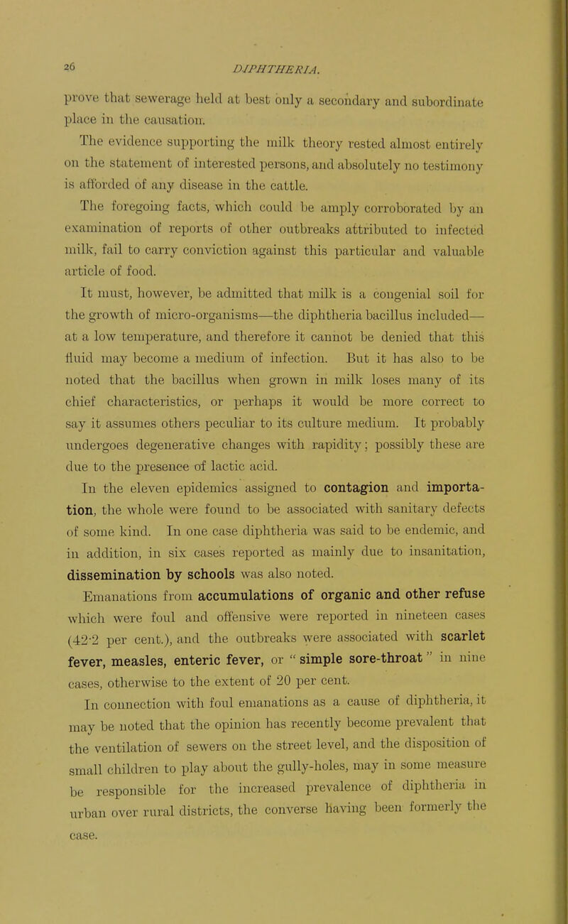 prove that sewerage held at best only a secondary and subordinate place in the causation. The evidence supporting the milk theory rested almost entirely on the statement of interested persons, and absolutely no testimony is afforded of any disease in the cattle. The foregoing facts, which could be amply corroborated by an examination of reports of other outbreaks attributed to infected milk, fail to carry conviction against this particular and valuable article of food. It must, however, be admitted that milk is a congenial soil for the growth of micro-organisms—the diphtheria bacillus included— at a low temperature, and therefore it cannot be denied that this fluid may become a medium of infection. But it has also to be noted that the bacillus when grown in milk loses many of its chief characteristics, or perhaps it would be more correct to say it assumes others peculiar to its culture medium. It probably undergoes degenerative changes with rapidity; possibly these are due to the presence of lactic acid. In the eleven epidemics assigned to contagion and importa- tion, the whole were found to be associated with sanitary defects of some kind. In one case diphtheria was said to be endemic, and in addition, in six cases reported as mainly due to insanitation, dissemination by schools was also noted. Emanations from accumulations of organic and other refuse which were foul and offensive were reported in nineteen cases (42-2 per cent.), and the outbreaks were associated with scarlet fever, measles, enteric fever, or  simple sore-throat in nine cases, otherwise to the extent of 20 per cent. In connection with foul emanations as a cause of diphtheria, it may be noted that the opinion has recently become prevalent that the ventilation of sewers on the street level, and the disposition of small children to play about the gully-holes, may in some measure be responsible for the increased prevalence of diphtheria in urban over rural districts, the converse having been formerly the case.