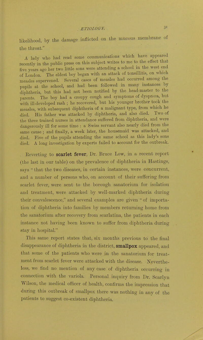 likelihood, by the damage inflicted on the mucous membrane of the throat. A lady Avho had read some commanications which have appeared recently in the public press on this subject writes to me to the effect that five years ago her two little sons were attending a school in the west end of London. The eldest boy began with an attack of tonsillitis, on which measles supervened. Several cases of measles had occurred among the pupils at the school, and had been followed in many instances by diphtheria, but this had not been notified by the head-master to the parents. The boy had a croupy cough and symptoms of dyspnoea, but with ill-developed rash ; he recovered, but his younger brother took the measles, with subsequent diphtheria of a malignant type, from which he died. His father was attacked by diphtheria, and also died. Two of the three trained nurses in attendance suffered from diphtheria, and were dangerously ill for some time : a Swiss servant also nearly died from the same cause; and finally, a week later, the housemaid was attacked, and died. Five of the pupils attending the same school as this lady's sons died. A long investigation by experts failed to account for the outbreak. Eeverting to scarlet fever, Dr. Bruce Lovp, in a recent report (the last in our table) on the preA^alence of diphtheria in Hastings, says  that the two diseases, in certain instances, were concurrent, and a number of persons who, on account of their suffering from scarlet fever, were sent to the borough sanatorium for isolation and treatment, were attacked by well-marked diphtheria during their convalescence, and several examples are given  of importa- tion of diphtheria into families by members returning home from the sanatorium after recovery from scarlatina, the patients in each instance not having been known to suffer from diphtheria during stay in hospital. This same report states that, six months previous to the final disappearance of diphtheria in the district, smallpox appeared, and that some of the patients who were in the sanatorium for treat- ment from scarlet fever were attacked with the disease. ISTeverthe- less, we find no mention of any case of diphtheria occurring in connection with the variola. Personal inquiry from Dr. Scarlyn Wilson, the medical officer of health, confirms the impression that during this outbreak of smallpox there was nothing in any of the patients to suggest co-existent diphtheria.