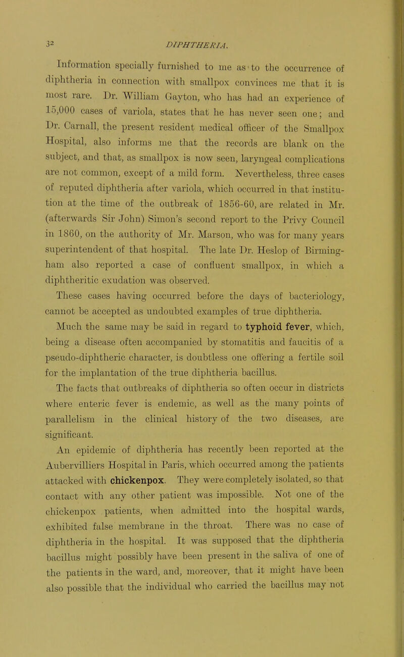 Information specially furnished to me as-to the occurrence of diphtheria in connection with smallpox convinces me that it is most rare. Dr. William Gay ton, who has had an experience of 10,000 cases of variola, states that he has never seen one; and Dr. Carnall, the present resident medical officer of the Smallpox Hospital, also informs me that the records are blank on the subject, and that, as smallpox is now seen, laryngeal complications are not common, except of a mild form. Nevertheless, three cases of reputed diphtheria after variola, which occurred in that institu- tion at the time of the outbreak of 1856-60, are related in Mr. (afterwards Sir John) Simon's second report to the Privy Council in 1860, on the authority of Mr. Marson, who was for many years superintendent of that hospital. The late Dr. Heslop of Birming- ham also reported a case of confluent smallpox, in which a diphtheritic exudation was observed. These cases having occurred before the days of bacteriology, cannot be accepted as undoubted examples of true diphtheria. Much the same may be said in regard to typhoid fever, which, being a disease often accompanied by stomatitis and faucitis of a pseudo-diphtheric character, is doubtless one offering a fertile soil for the implantation of the true diphtheria bacillus. The facts that outbreaks of diphtheria so often occur in districts where enteric fever is endemic, as well as the many points of parallelism in the clinical history of the two diseases, are significant. An epidemic of diphtheria has recently been reported at the Aubervilliers Hospital in Paris, which occurred among the patients attacked with chickenpox. They were completely isolated, so that contact with any other patient was impossible. Not one of the chickenpox patients, when admitted into the hospital wards, exhibited false membrane in the throat. There was no case of diphtheria in the hospital. It was supposed that the diphtheria bacillus might possibly have been present in the saliva of one of the patients in the ward, and, moreover, that it might have been also possible that the individual who carried the bacillus may not