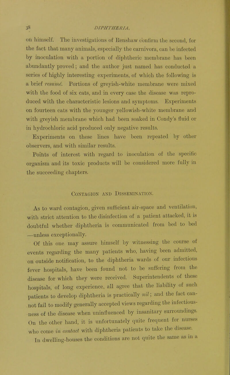 on himself. The investigations of Eensluiw cbniinn llie second, for the fact that many animals, especially the carnivora, can be infected by inoculation with a portion of diphtheric membrane has been abundantly proved; and the author just named has conducted a series of highly interesting experiments, of which the following is a brief remmL Portions of greyish-white membrane were mixed with the food of six cats, and in every case the disease was repro- duced with the characteristic lesions and symptoms. Experiments on fourteen cats with the younger yellowish-white membrane and with greyish membrane whicli had been soaked in Condy's fluid or in hydrochloric acid produced only negative results. Experiments on these lines have been repeated by other observers, and with similar results. Points of interest with regard to inoculation of the specific organism and its toxic products will be considered more fully in the succeeding chapters. Contagion and Dissemination. As to ward contagion, given sufficient air-space and ventilation, with strict attention to the disinfection of a patient attacked, it is doubtful whether diphtheria is communicated from bed to bed —unless exceptionally. Of this one may assure himself by witnessing the course of events regarding the many patients who, having been admitted, on outside notification, to the diphtheria wards our infectious fever hospitals, have been found not to be suffering from the disease for which they were received. Superintendents of these hospitals, of long experience, all agree that the liability of such patients to develop diphtheria is practically and the fact can- .not fail to modify generally accepted views regarding the infectious- ness of the disease when uninfluenced by insanitary surroundings. On the other hand, it is unfortunately quite frequent for nurses who come in contact with diphtheria patients to take the disease. In dwelling-houses the conditions are not quite the same as in a