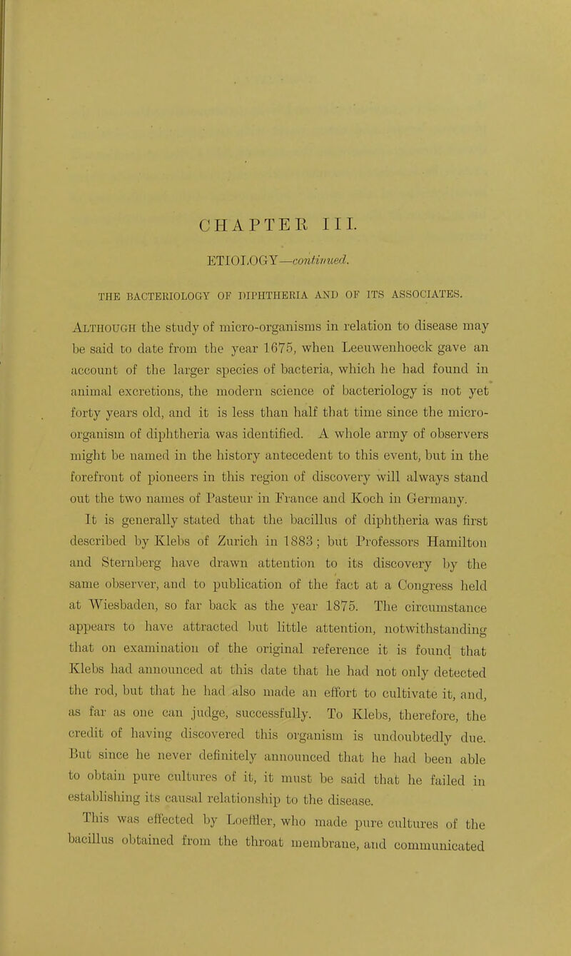 CHAPTER III. ETLOJ.OGY—conHnued. THE BACTERIOLOGY OF DIPHTHERIA AND OF ITS ASSOCIATES. Although the study of micro-organisms in relation to disease may be said to date from the year 1675, when Leeuwenhoeck gave an account of the larger species of bacteria, which he had found in animal excretions, the modern science of bacteriology is not yet forty years old, and it is less than half that time since the micro- organism of diphtheria was identified. A whole army of observers might be named in the history antecedent to this event, but in the forefront of pioneers in this region of discovei-y will always stand out the two names of Pasteur in France and Koch in Germany. It is generally stated that the bacillus of diphtheria was first described by Klebs of Zurich in 1883; but Professors Hamilton and Sternberg have drawn attention to its discovery by the same observer, and to publication of the fact at a Congress held at Wiesbaden, so far back as the year 1875. The circumstance appears to have attracted ljut Httle attention, notwithstanding that on examination of the original reference it is found that Klebs had anuoimced at this date that he had not only detected the rod, but that he had also made an effort to cultivate it, and, as far as one can judge, successfully. To Klebs, therefore, the credit of having discovered this oi'ganism is undoubtedly due. But since he never definitely announced that he had been able to obtain pure cultures of it, it must be said that he failed in establishing its causal relationship to the disease. This was efJected by LoefHer, who made pure cultures of the bacillus obtained from the throat membrane, and communicated