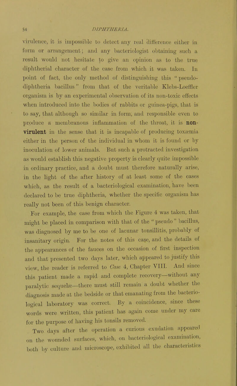 virulence, it is impossible lo detect any real (liHereiice either in form or arrangement; and any liacteriologist (jbtaining such a result would not hesitate to give an opinion as to the true diphtherial character of the case from which it was taken. In point of fact, the only method of distinguishuig this  pseudo- diphtheria bacillus from that of the veritable Klebs-Loeffler organism is by an experimental observation of its non-toxic effects when introduced into the bodies of rabbits or guinea-pigs, that is to say, that although so similar in form, and responsible even to produce a membranous inflammation of the throat, it is non- virulent in the sense that it is incapable of producing toxtemia either in the person of the individual in whom it is found or by inoculation of lower animals. But such a protracted investigation as would establish this negative property is clearly quite impossible in ordinary practice, and a doubt must therefore naturally arise, in the light of the after history of at least some of the cases which, as the result of a bacteriological examination, have been declared to be true diphtheria, whetlier the specific organism has really not been of this benign character. For example, the case from which the Figure 4 was taken, that might be placed in comparison with that of the pseudo bacillus, was diagnosed by me to be one of lacunar tonsillitis, probably of insanitary origin. For the notes of this ca§e, and the details of the appearances of the fauces on the occasion of first inspection and that presented two days later, which appeared to justify this view, the reader is referred to Case 4, Chapter VIII. And since this patient made a rapid and complete recovery—without any paralytic sequelre—there must still remain a doubt whether the diagnosis made at the bedside or that emanating from the bacterio- logical laboratory was correct. By a coincidence, since these words were written, this patient has again come under my care for the purpose of having his tonsils removed. Two days after the operation a curious exudation appeared on the wounded surfaces, wliich, on bacteriological examination, both by culture and microscope, exhibited all the characteristics