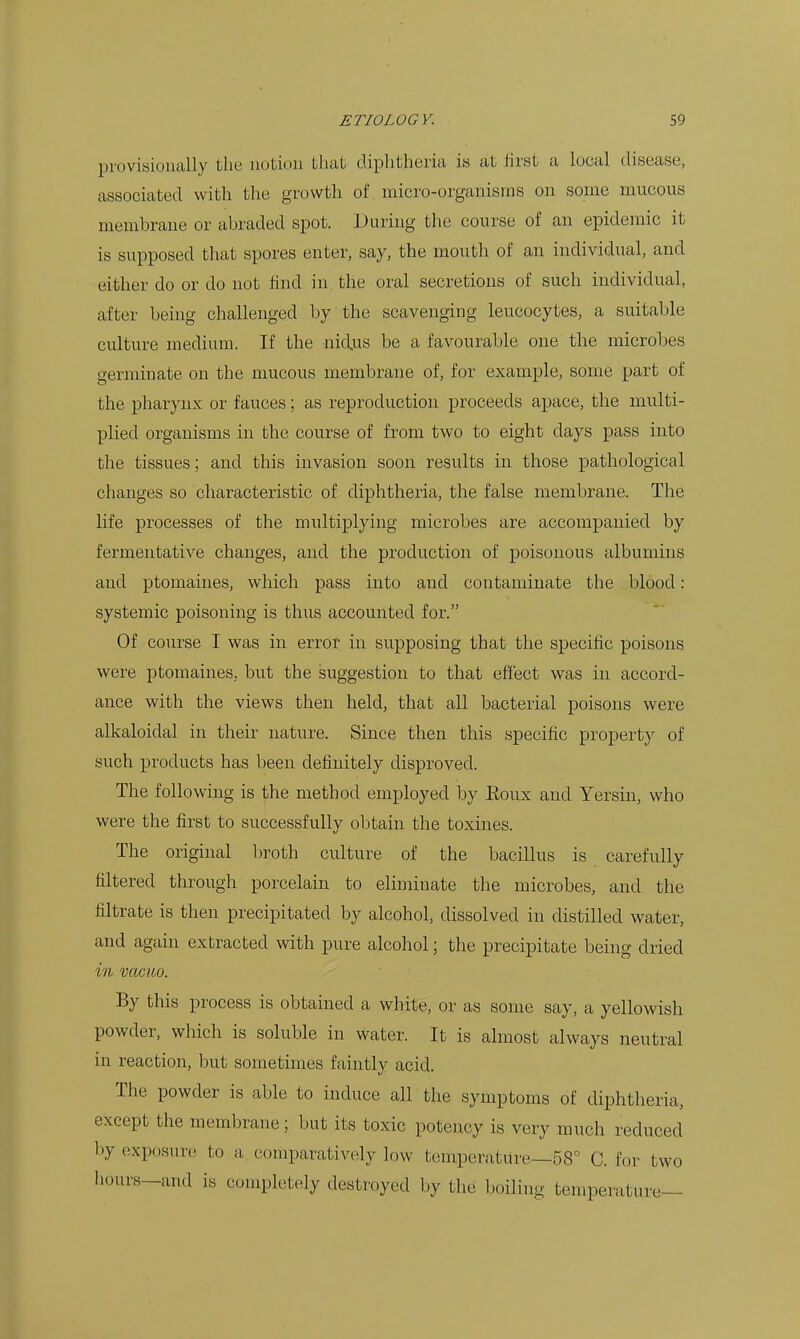 provisionally the notion that diplitheria is at first a local disease, associated with the growth of micro-organisms on some mucous membrane or abraded spot. During the course of an epidemic it is supposed that spores enter, say, the mouth of an individual, and either do or do not find in the oral secretions of such individual, after being challenged l)y the scavenging leucocytes, a suitable culture medium. If the nidus be a favourable one the microbes germinate on the mucous membrane of, for example, some part of the pharynx or fauces; as reproduction proceeds apace, the multi- plied organisms in the course of from two to eight days pass into the tissues; and this invasion soon results in those pathological changes so characteristic of diphtheria, the false membrane. The life processes of the multiplying microbes are accompanied by fermentative changes, and the production of poisonous albumins and ptomaines, which pass into and contaminate the blood: systemic poisoning is thus accounted for. Of course I was in error in supposing that the specific poisons were ptomaines, but the suggestion to that effect was in accord- ance with the views then held, that all bacterial poisons were alkaloidal in their nature. Since then this specific property of such products has been definitely disproved. The following is the method employed by Eoux and Yersin, who were the first to successfully obtain the toxines. The original liroth culture of the bacillus is carefully filtered through porcelain to eliminate the microbes, and the filtrate is then precipitated by alcohol, dissolved in distilled water, and again extracted with pure alcohol; the precipitate being dried in vacico. By this process is obtained a white, or as some say, a yellowish powder, which is soluble in water. It is almost always neutral in reaction, but sometimes faintly acid. The powder is able to induce all the symptoms of diphtheria, except the membrane; but its toxic potency is very much reduced by exposure to a comparatively low temperature—58 C. for two hours—and is completely destroyed by the boiling temperature—