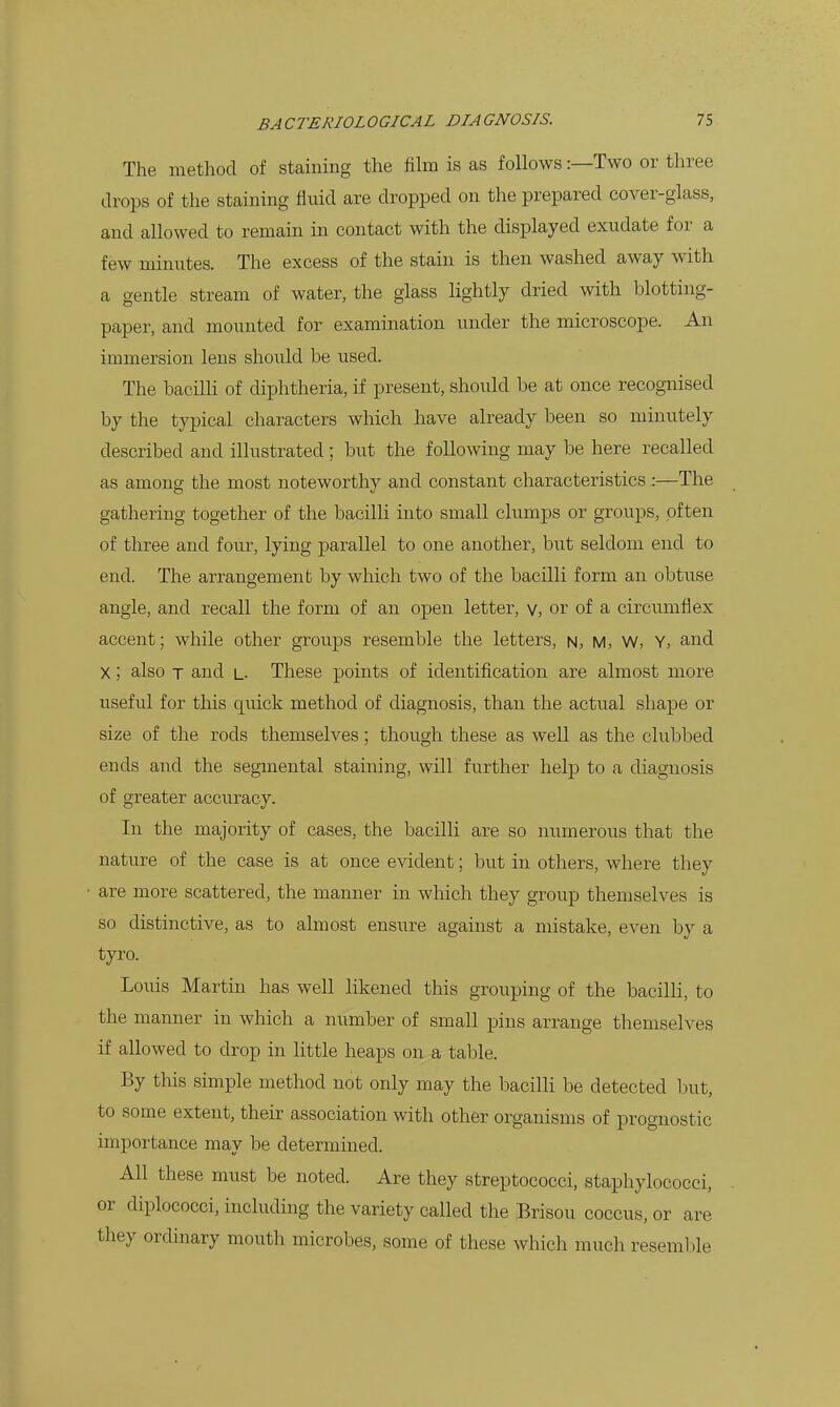 The method of staining the film is as follows:—Two or three drops of the staining fluid are dropped on the prepared cover-glass, and allowed to remain in contact with the displayed exudate for a few minutes. The excess of the stain is then washed away with a gentle stream of water, the glass lightly dried with blotting- paper, and mounted for examination under the microscope. An immersion lens shoiild be used. The bacilH of diphtheria, if present, should be at once recognised by the typical characters which have already been so minutely described and illustrated ; but the following may be here recalled as among the most noteworthy and constant characteristics :—The gathering together of the bacilli into small clumps or groups, often of three and four, lying parallel to one another, but seldom end to end. The arrangement by which two of the bacilli form an obtuse angle, and recall the form of an open letter, v, or of a circumflex accent; while other groups resemble the letters, h, m, W, Y, and X; also T and l- These points of identification are almost more useful for this quick method of diagnosis, than the actual shape or size of the rods themselves; though these as well as the clubbed ends and the segmental staining, will further help to a diagnosis of greater accuracy. In the majority of cases, the bacilli are so numerous that the nature of the case is at once evident; but in others, where they are more scattered, the manner in which they group themselves is so distinctive, as to almost ensure against a mistake, even by a tyro. Louis Martin has well likened this grouping of the bacilli, to the manner in which a number of small pins arrange themselves if allowed to drop in little heaps on a table. By this simple method not only may the bacilli be detected but, to some extent, their association with other organisms of prognostic importance may be determined. All these must be noted. Are they streptococci, staphylococci, or diplococci, including the variety called the Brisou coccus, or are they ordinary mouth microbes, some of these which much resemble