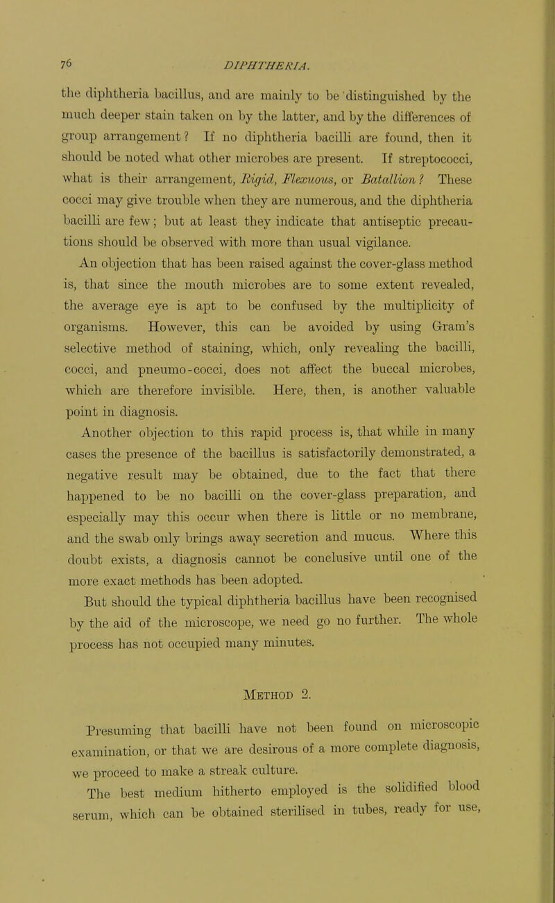 the diphtheria bacillus, and are mauily to be distinguished by the much deeper stain taken on by the latter, and by the differences of group arrangement ? If no diphtheria bacilli are found, then it should be noted what other microbes are present. If streptococci, what is their arrangement. Rigid, Flexuous, or Batallion ? These cocci may give trouble when they are numerous, and the diphtheria bacilli are few; but at least they indicate that antiseptic precau- tions should be observed with more than usual vigilance. An objection that has been raised against the cover-glass method is, that since the mouth microbes are to some extent revealed, the average eye is apt to be confused by the multiplicity of organisms. However, this can be avoided by using Gram's selective method of staining, which, only revealing the bacilli, cocci, and pneumo-cocci, does not affect the buccal microbes, which are therefore invisible. Here, then, is another valuable point in diagnosis. Another objection to this rapid process is, that while in many cases the presence of the bacillus is satisfactorily demonstrated, a negative result may be obtained, due to the fact that there happened to be no bacilh on the cover-glass preparation, and especially may this occur when there is little or no membrane, and the swab only brings away secretion and mucus. Wliere this doubt exists, a diagnosis cannot be conclusive until one of the more exact methods has been adopted. But should the typical diphtheria bacillus have been recognised by the aid of the microscope, we need go no further. The whole process has not occupied many minutes. Method 2. Presuming that bacilli have not been found on microscopic examination, or that we are desirous of a more complete diagnosis, we proceed to make a streak culture. The best medium hitherto employed is the solidified blood serum, which can be obtained sterilised in tubes, ready for use,