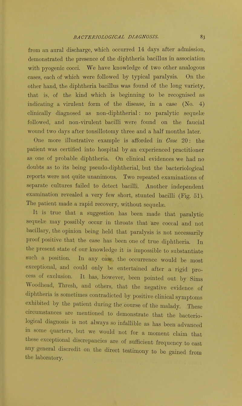 from an aural discharge, which occurred 14 days after admission, demonstrated the presence of the diphtheria bacillus in association with pyogenic cocci. We have knowledge of two other analogous cases, each of which were followed by typical paralysis. On the other hand, the diphtheria bacillus was found of the long variety, that is, of the kind which is beginning to be recognised as indicating a virulent form of the disease, in a case (No. 4) clinically diagnosed as non-diphtherial: no paralytic sequelte followed, and non-virulent bacilli were found on the faucial wound two days after tonsillotomy three and a half months later. One more illustrative example is afforded in Case 20: the patient was certified into hospital by an experienced practitioner as one of probable diphtheria. On clinical evidences we had no doubts as to its being pseudo-diphtherial, but the bacteriological reports were not quite unanimous. Two repeated examinations of separate cultures failed to detect bacilli. Another independent examination revealed a very few short, stunted bacilli (Fig. 51). The patient made a rapid recovery, without sequels. It is true that a suggestion has been made that paralytic sequelfe may possibly occur in throats that 'are coccal and not bacillary, the opinion being held that paralysis is not necessarily proof positive that the case has been one of true diphtheria. In the present state of our knowledge it is impossible to substantiate such a position. In any case, the occurrence would be most exceptional, and could only be entertained after a rigid pro- cess of exclusion. It has, however, been pointed out by Sims Woodhead, Thresh, and others, that the negative evidence of diphtheria is sometimes contradicted by positive clinical symptoms exhibited by the patient during the course of the malady. These circumstances are mentioned to demonstrate that the bacterio- logical diagnosis is not always so infallible as has been advanced in some quarters, but we would not for a moment claim that these exceptional discrepancies are of sufficient frequency to cast any general discredit on the direct testimony to be gained from the laboratory.