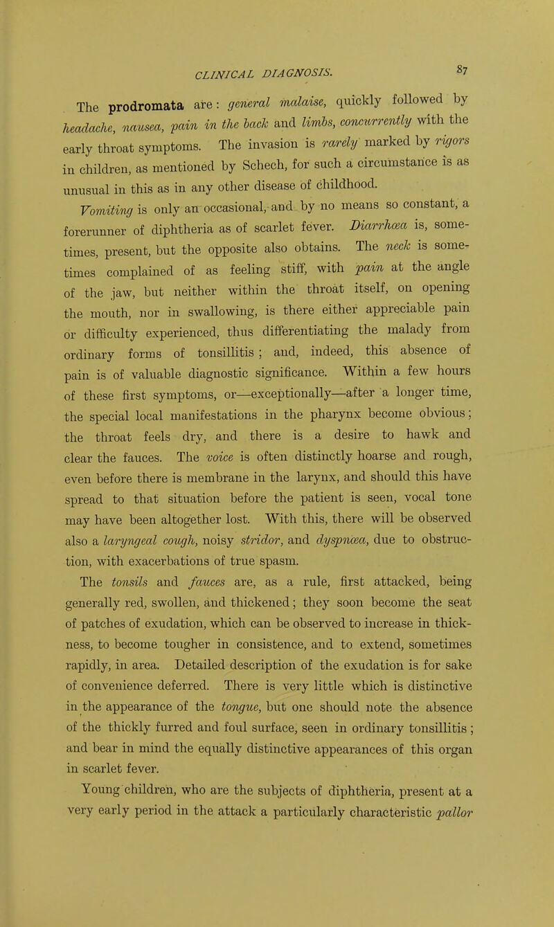 The prodromata are: general mcdcdse, quickly followed by headache, nausea, fain in the back and limbs, conctcrrently with the early throat symptoms. The invasion is rarely marked by rigors in children, as mentioned by Schech, for such a circumstance is as unusual in this as in any other disease of childhood. Vomiting is only an occasional,-and. by no means so constant, a forerunner of diphtheria as of scarlet fever. Diarrhma is, some- times, present, but the opposite also obtains. The neck is some- times complained of as feeling stiff, with pain at the angle of the jaw, but neither within the throat itself, on opening the mouth, nor in swallowing, is there either appreciable pain or difficulty experienced, thus differentiating the malady from ordinary forms of tonsillitis ; and, indeed, this absence of pain is of valuable diagnostic significance. Within a few hours of these first symptoms, or—exceptionally—after a longer time, the special local manifestations in the pharynx become obvious; the throat feels dry, and there is a desire to hawk and clear the fauces. The voice is often distinctly hoarse and rough, even before there is membrane in the larynx, and should this have spread to that situation before the patient is seen, vocal tone may have been altogether lost. With this, there will be observed also a laryngeal cough, noisy stridor, and dyspnoea, due to obstruc- tion, with exacerbations of true spasm. The tonsils and fauces rule, first attacked, being generally red, swollen, and thickened; they soon become the seat of patches of exudation, which can be observed to increase in thick- ness, to become tougher in consistence, and to extend, sometimes rapidly, in area. Detailed description of the exudation is for sake of convenience deferred. There is very little which is distinctive in the appearance of the tongue, but one should note the absence of the thickly furred and foul surface, seen in ordinary tonsillitis; and bear in mind the equally distinctive appearances of this organ in scarlet fever. Young children, who are the subjects of diphtheria, present at a very early period in the attack a particularly characteristic pallor