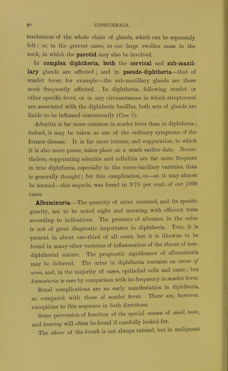 tenderness of the whole chain of glands, which can be separately felt; or, in the gravest cases, as one large swollen mass in the neck, in which the parotid may also be involved. In complex diphtheria, both tlie cervical and sub-maxil- lary glands are affected ; and in pseudo-diphtheria—that of scarlet fever, for example—the sub-maxillary glands are those most frequently affected. In diphtheria, following scarlet or other specific fever, or in any circumstances in which streptococci are associated with the diphtheria bacillus, both sets of glands are liable to be inflamed concurrently {Ca&c 5). Adenitis is far more common in scarlet fever than in diphtheria; indeed, it may be taken as one of the ordinary symptoms of the former disease. It is far more intense, and suppuration, to which it is also more prone, takes place at a much earlier date. IsTever- theless, suppurating adenitis and cellulitis are far more frequent in true diphtheria, especially in the cocco-bacillary varieties, than is generally thought; for this complication, or—as it may almost be termed—this sequela, was found in 9-75 per cent, of our 1000 cases. Albuminuria.—The quantity of urine excreted, and its specific gravity, are to be noted night and morning, with efficient tests according to indications. The presence of albumen in the urine is not of great diagnostic importance in diphtheria. True, it is present in about one-third of all cases, but it is likewise to be found in many other varieties of inflammation of the throat of non- diphtherial nature. The prognostic significance of albuminuria may be deferred. The urine in diphtheria contains an excess of urea, and, in the majority of cases, epithelial cells and casts ; but hcematuria is rare by comparison with its frequency in scarlet fever. Eenal complications are an early manifestation in diphtheria, as compared with those of scarlet fever. There are, however, exceptions to this sequence in both directions. Some perversion of function of the special senses of smell, taste, and heariTi^ will often be found if . carefully looked for. The odour of the breath is not always tainted, but in malignant