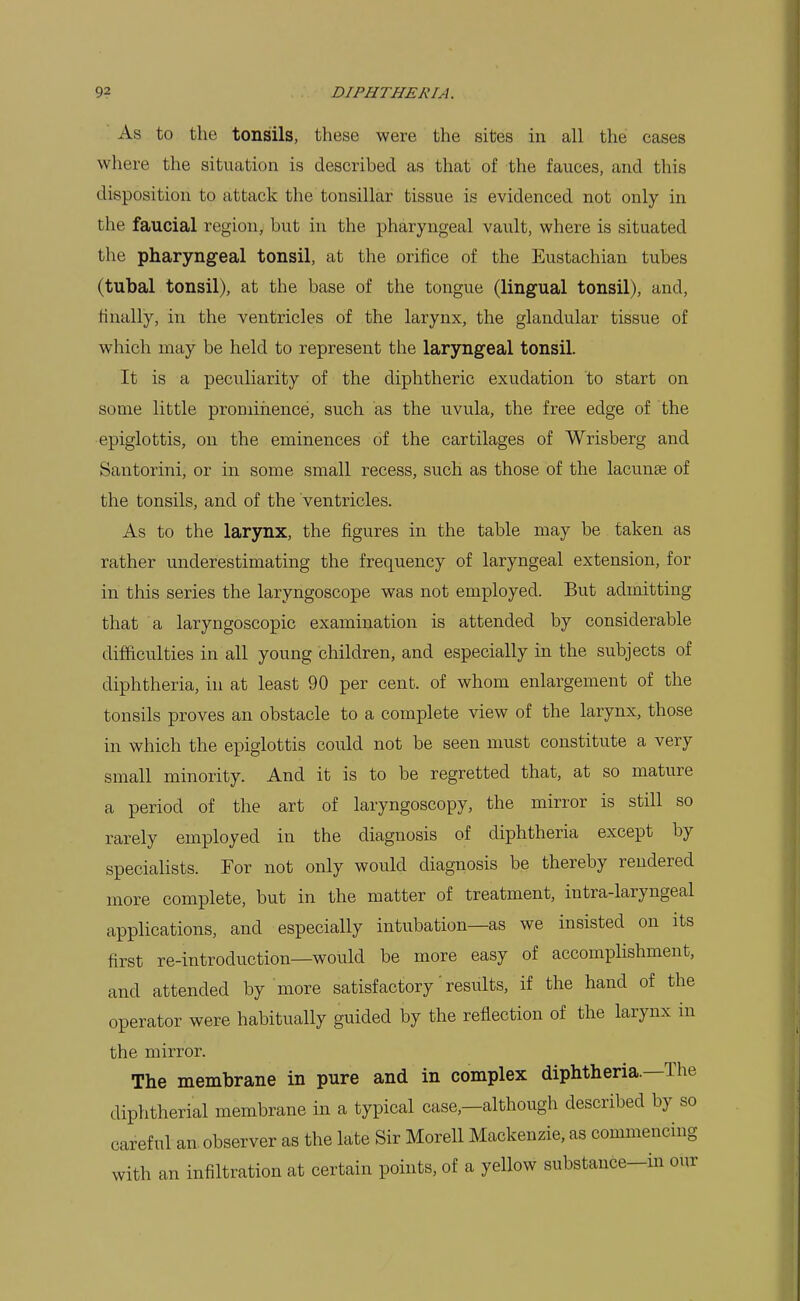 As to the tonsils, these were the sites in all the cases where the situation is described as that of the fauces, and this disposition to attack the tonsillar tissue is evidenced not only in the faucial region, but in the pharyngeal vault, where is situated the pharyngeal tonsil, at the orifice of the Eustachian tubes (tubal tonsil), at the base of the tongue (lingual tonsil), and, finally, in the ventricles of the larynx, the glandular tissue of which may be held to represent the laryngeal tonsil. It is a peculiarity of the diphtheric exudation to start on some little promiiience, such as the uvula, the free edge of the epiglottis, on the eminences of the cartilages of Wrisberg and Santorini, or in some small recess, such as those of the lacunae of the tonsils, and of the ventricles. As to the larynx, the figures in the table may be taken as rather underestimating the frequency of laryngeal extension, for in this series the laryngoscope was not employed. But admitting that a laryngoscopic examination is attended by considerable difficulties in all young children, and especially in the subjects of diphtheria, in at least 90 per cent, of whom enlargement of the tonsils proves an obstacle to a complete view of the larynx, those in which the epiglottis could not be seen must constitute a very small minority. And it is to be regretted that, at so mature a period of the art of laryngoscopy, the mirror is still so rarely employed in the diagnosis of diphtheria except by specialists. For not only would diagnosis be thereby rendered more complete, but in the matter of treatment, intra-laryngeal applications, and especially intubation—as we insisted on its first re-introduction—would be more easy of accomplishment, and attended by more satisfactory' results, if the hand of the operator were habitually guided by the reflection of the larynx in the mirror. The membrane in pure and in complex diphtheria.—The diphtherial membrane in a typical case,—although described by so careful an observer as the late Sir Morell Mackenzie, as commencing with an infiltration at certain points, of a yellow substauce-in our