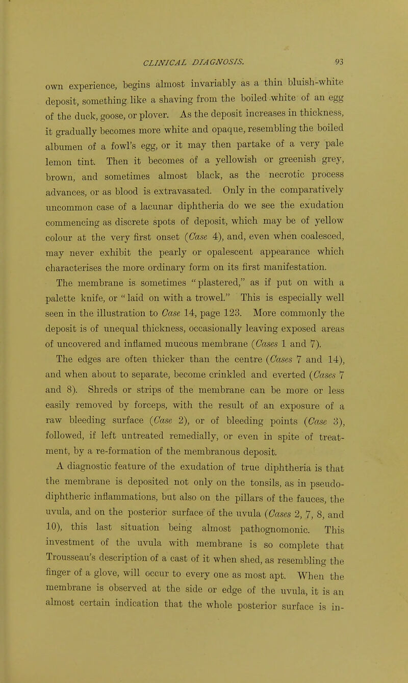 own experience, begins almost invariably as a thin bluish-white deposit, something like a shaving from the boiled white of an egg of the duck, goose, or plover. As the deposit increases in thickness, it gradually becomes more white and opaque, resembling the boiled albumen of a fowl's egg, or it may then partake of a very pale lemon tint. Then it becomes of a yellowish or greenish grey, brown, and sometimes almost black, as the necrotic process advances, or as blood is extravasated. Only in the comparatively uncommon case of a lacunar diphtheria do we see the exudation commencing as discrete spots of deposit, which may be of yellow colour at the very first onset {Case, 4), and, even when coalesced, may never exhibit the pearly or opalescent appearance which characterises the more ordinary form on its first manifestation. The membrane is sometimes plastered, as if put on with a palette knife, or  laid on with a trowel. This is especially well seen in the illustration to Case, 14, page 123. More commonly the deposit is of unequal thickness, occasionally leaving exposed areas of uncovered and inflamed mucous membrane {Gases 1 and 7). The edges are often thicker than the centre {Gases 7 and 14), and when about to separate, become crinkled and everted {Gases 7 and 8). Shreds or strips of the membrane can be more or less easily removed by forceps, with the result of an exposure of a raw bleeding surface {Gase 2), or of bleeding points {Gase 3), followed, if left untreated remedially, or even in spite of treat- ment, by a re-formation of the membranous deposit. A diagnostic feature of the exudation of true diphtheria is that the membrane is deposited not only on the tonsils, as in pseudo- diphtheric inflammations, but also on the pillars of the fauces, the uvula, and on the posterior surface of the uvula {Gases 2, 7, 8, and 10), this last situation being almost pathognomonic. This investment of the uvula with membrane is so complete that Trousseau's description of a cast of it when shed, as resembling the finger of a glove, will occur to every one as most apt. When the membrane is observed at the side or edge of the uvula, it is an almost certain indication that the whole posterior surface is in-